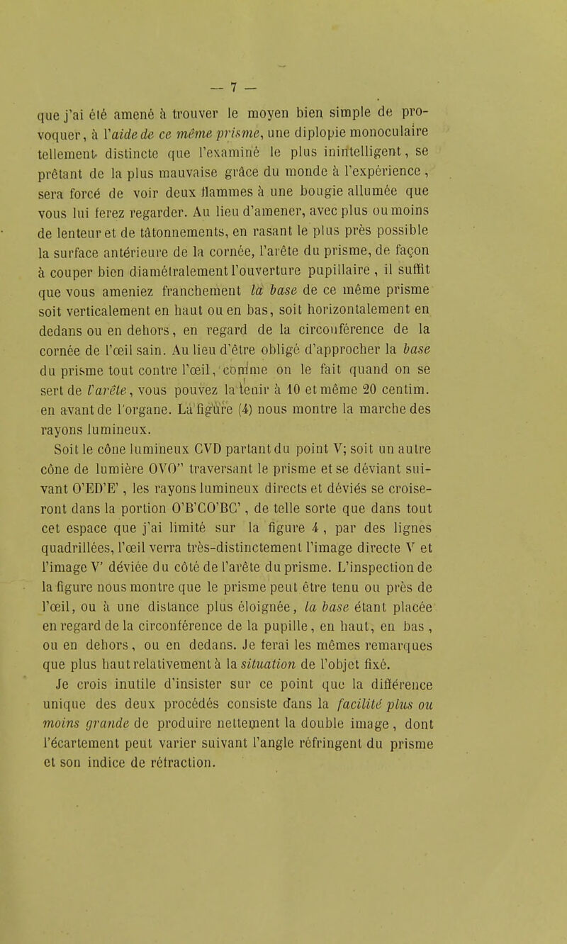 que j'ai élé amené h trouver le moyen bien simple de pro- voquer, k Vaideds ce même prisme, une diplopie monoculaire tellemenl. distincte que l'examiné le plus inintelligent, se prêtant de la plus mauvaise grâce du monde k l'expérience , sera forcé de voir deux flammes à une bougie allumée que vous lui ferez regarder. Au lieu d'amener, avec plus ou moins de lenteur et de tâtonnements, en rasant le plus près possible la surface antérieure de la cornée, l'arête du prisme, de façon à couper bien diamétralement l'ouverture pupillaire , il suffit que vous ameniez franchement la. base de ce même prisme soit verticalement en haut ou en bas, soit horizontalement en dedans ou en dehors, en regard de la circonférence de la cornée de l'œil sain. Au lieu d'être obligé d'approcher la base du prisme tout contre l'œil, conime on le fait quand on se sert de Varête, vous pouvez la^ienir îi 10 et même 20 centim. en avant de l'organe. Lu figÏÏre (4.) nous montre la marche des rayons lumineux. Soit le cône lumineux CVD partant du point V; soit un autre cône de lumière OVO traversant le prisme et se déviant sui- vant O'ED'E', les rayons lumineux directs et déviés se croise- ront dans la portion O'B'CO'BC , de telle sorte que dans tout cet espace que j'ai limité sur la figure 4 , par des lignes quadrillées, l'œil verra très-distinctement l'image directe V et l'image V déviée du côté de l'arête du prisme. L'inspection de la figure nous montre que le prisme peut être tenu ou près de l'œjl, ou à une distance plus éloignée, la base étant placée en regard de la circonférence de la pupille, en haut, en bas , ou en dehors, ou en dedans. Je ferai les mêmes remarques que plus haut relativement à \di situation de l'objet fixé. Je crois inutile d'insister sur ce point que la différence unique des deux procédés consiste dans la facilité plus ou moins grande de produire nettement la double image, dont l'écartement peut varier suivant l'angle réfringent du prisme et son indice de rétraction.