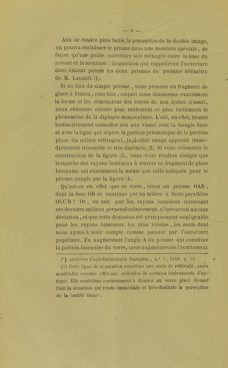 Afin de rendre plus facile la perceplionde la double image, on pourra enchâsser le prisme dans une monture spéciale, de façon qu'une petite ouverture soit ménagée entre la base du prisme et lamonlure : disposition qui rappellerait l'ouverture dont étaient percés les deux prismes du premier télémètre de M. Landolt (1). Si au lieu du simple prisme , nous prenons un fragment de glace à biseau , sans tain , auquel nous donnerons exactement la forme et les dimensions des verres de nos boîtes d'essai, nous obtenons encore plus nettement et plus facilement le phénomène de la diplopie monoculaire. L'œil, en effet, faisant instinctivement coïncider son axe visuel avec la bougie fixée et avec la ligne qui sépare la portion prismatique de la portion plane du milieu réfringent,.Ja,double image apparaît immé- diatement très-nette et très-di^lincte (2). Si vous examinez la construction de la figure (5), vous vous rendrez compte que la marche des rayons lumineux à travers ce fragment de glace biseautée est exactement la même que celle indiquée pour le prisme simple par la figure (4). Qu'est-ce en effet que ce verre, sinon un prisme OAB , dont la base OB se continue par un milieu à faces parallèles OGC'B ? Or, on sait que les rayons lumineux traversant ces derniers milieux perpendicAilairement, n'éprouvent aucune déviation , et que cette déyiationest pratiquement négligeable pour les rayons lumineux les plus voisins , les seuls dont nous ayons à tenir compte comme passant par l'ouverture pupillaire. En augmentant l'angle A du prisme qui constitue la portion biseautée du verre, nous augmenterons l'écartement (*) Arcliives doplitlialmologie française, n. l, 1880, p. 13. (■2) Celte ligne de séparation constitue une sorte de réticule, assiz semblable comme effet aux réticules de certains instruments d'op- tique. Elle contribue certainement à donner au verre placé devant rœil la situation qui rende immédiate et très-distincte la perception de la double image.
