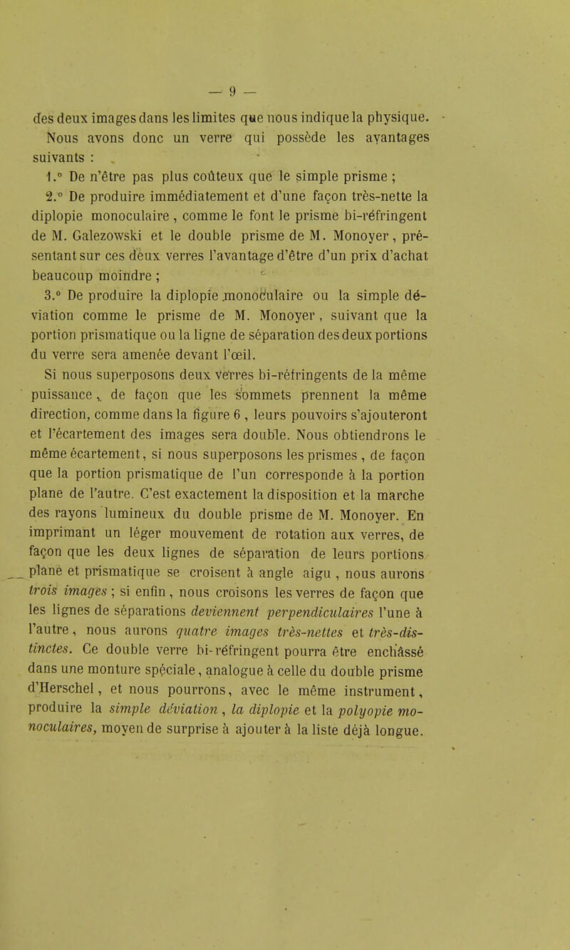 — 9 — des deux images dans les limites que nous indique la physique. • Nous avons donc un verre qui possède les avantages suivants : 1. ° De n'être pas plus coûteux que le simple prisme ; 2. ° De produire immédiatement et d'une façon très-nette la diplopie monoculaire , comme le font le prisme bi-réfringent de M. Galezowski et le double prisme de M. Monoyer , pré- sentant sur ces deux verres l'avantage d'être d'un prix d'achat beaucoup moindre ; ' 3.  De produire la diplopie jnonodulaire ou la simple dé- viation comme le prisme de M. Monoyer, suivant que la portion prismatique ou la ligne de séparation des deux portions du verre sera amenée devant l'œil. Si nous superposons deux Vetres bi-réfringents de la même puissance ^ de façon que les Commets prennent la même direction, comme dans la figure 6 , leurs pouvoirs s'ajouteront et l'écartement des images sera double. Nous obtiendrons le même écartement, si nous superposons les prismes , de façon que la portion prismatique de l'un corresponde à la portion plane de l'autre. C'est exactement la disposition et la marche des rayons lumineux du double prisme de M. Monoyer. En imprimant un léger mouvement de rotation aux verres, de façon que les deux lignes de séparation de leurs portions plane et prismatique se croisent à angle aigu , nous aurons trois images ; si enfin , nous croisons les verres de façon que les lignes de séparations deviennent perpendiculaires l'une à l'autre, nous aurons qîiatre images très-nettes et très-dis- tinctes. Ce double verre bi-réfringent pourra être enchâssé dans une monture spéciale, analogue à celle du double prisme d'Herschel, et nous pourrons, avec le même instrument, produire la simple déviation , la diplopie et la polyopie mo- noculaires, moyen de surprise à ajouter à la liste déjà longue.