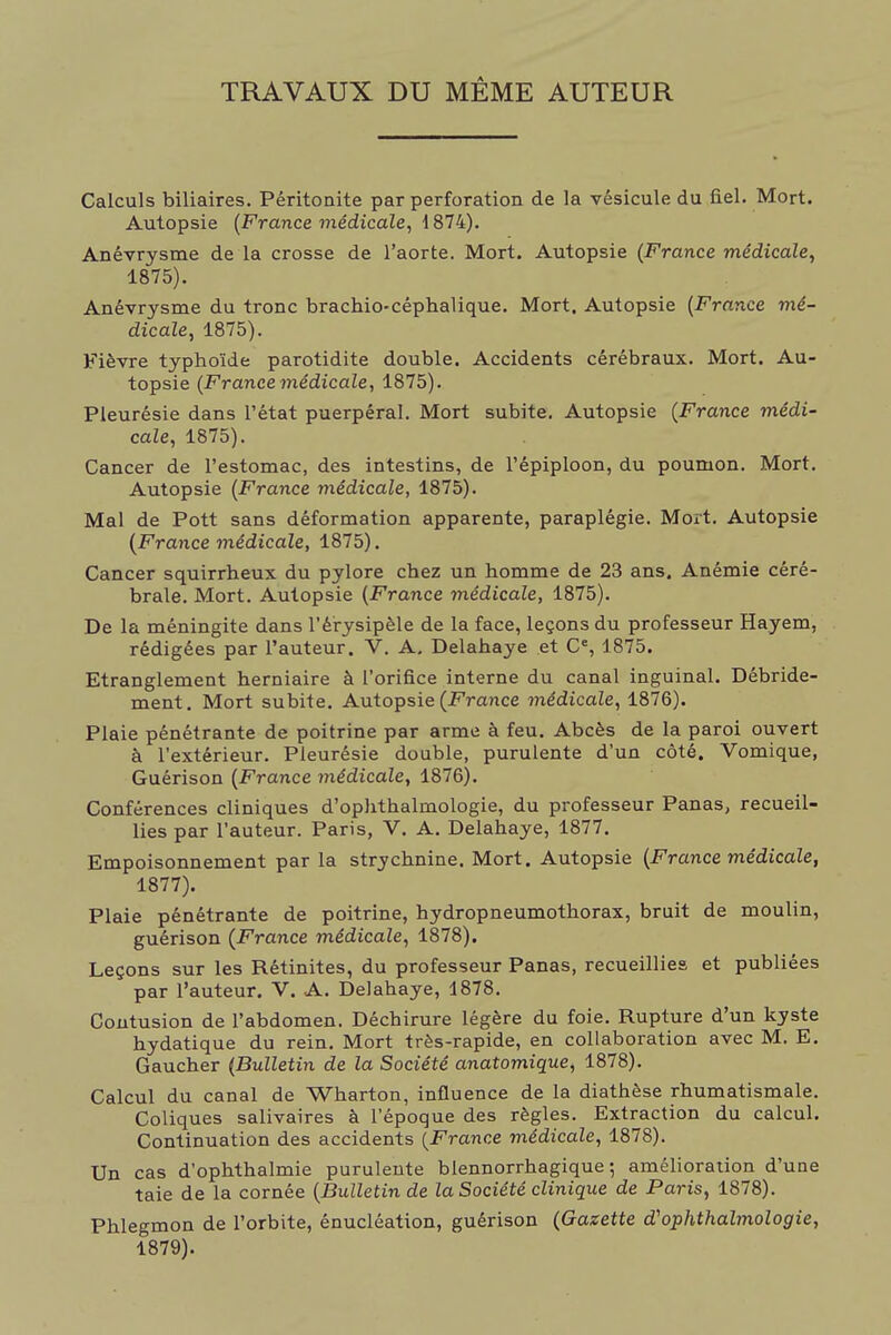 TRAVAUX DU MÊME AUTEUR Calculs biliaires. Péritonite par perforation de la vésicule du fiel. Mort. Autopsie (France médicale, 1874). Anévrysme de la crosse de l'aorte. Mort. Autopsie (France médicale, 1875). Anévrysme du tronc brachio-céphalique. Mort. Autopsie (France mé- dicale, 1875). Fièvre typhoïde parotidite double. Accidents cérébraux. Mort. Au- topsie (France médicale, 1875). Pleurésie dans l'état puerpéral. Mort subite. Autopsie (France médi- cale, 1875). Cancer de l'estomac, des intestins, de l'épiploon, du poumon. Mort. Autopsie (France médicale, 1875). Mal de Pott sans déformation apparente, paraplégie. Mort. Autopsie (France 7nédicale, 1875). Cancer squirrheux du pylore chez un homme de 23 ans. Anémie céré- brale. Mort. Autopsie (France médicale, 1875). De la méningite dans l'érysipèle de la face, leçons du professeur Hayem, rédigées par l'auteur. V. A. Delahaye et C% 1875. Etranglement herniaire à l'orifice interne du canal inguinal. Débride- ment. Mort subite. Autopsie (France médicale, 1876). Plaie pénétrante de poitrine par arme à feu. Abcès de la paroi ouvert à l'extérieur. Pleurésie double, purulente d'un côté. Vomique, Guérison (France médicale, 1876). Conférences cliniques d'ophthalmologie, du professeur Panas, recueil- lies par l'auteur. Paris, V. A. Delahaye, 1877. Empoisonnement par la strychnine. Mort. Autopsie (France médicale, 1877). Plaie pénétrante de poitrine, hydropneumothorax, bruit de moulin, guérison (France médicale, 1878). Leçons sur les Rétinites, du professeur Panas, recueillies et publiées par l'auteur. V. A. Delahaye, 1878. Contusion de l'abdomen. Déchirure légère du foie. Rupture d'un kyste hydatique du rein. Mort très-rapide, en collaboration avec M. E. Gaucher (Bulletin de la Société anatomique, 1878). Calcul du canal de Wharton, influence de la diathèse rhumatismale. Coliques salivaires à l'époque des règles. Extraction du calcul. Continuation des accidents (France médicale, 1878). Un cas d'ophthalmie purulente blennorrhagique ; amélioration d'une taie de la cornée (Bulletin de la Société clinique de Paris, 1878). Phlegmon de l'orbite, énucléation, guérison (Gazette d'ophthalmologie, 1879).