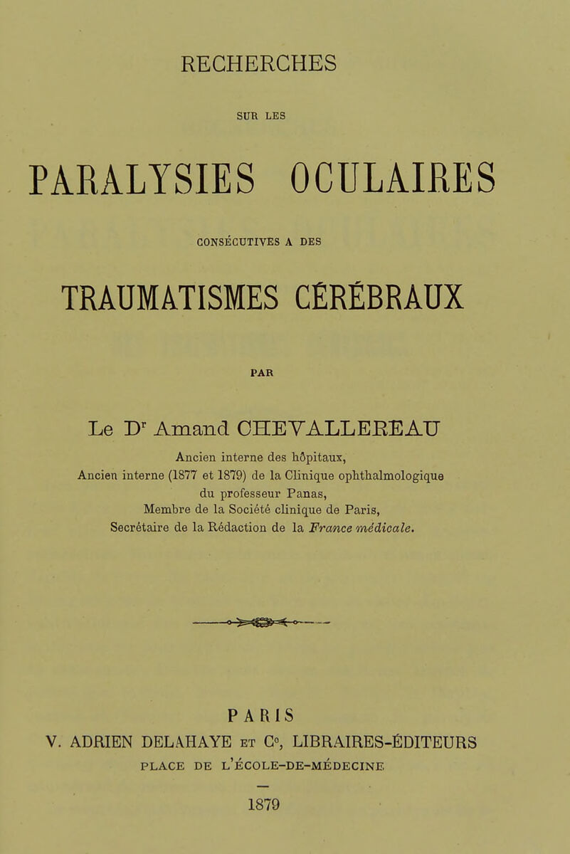SUR LES PARALYSIES OCULAIMS CONSÉCUTIVES A DES TRAUMÂTISMES CÉRÉBRAUX PAR Le D'^ Amand OHEYALLEEEAU Ancien interne des hôpitaux, Ancien interne (1877 et 1879) de la Clinique ophthalmologique du professeur Panas, Membre de la Société clinique de Paris, Secrétaire de la Rédaction de la France médicale. ^^^=^-< PARIS V. ADRIEN DELAHAYE et G», LIBRAIRES-ÉDITEURS PLACE DE l'école-de-médecine 1879