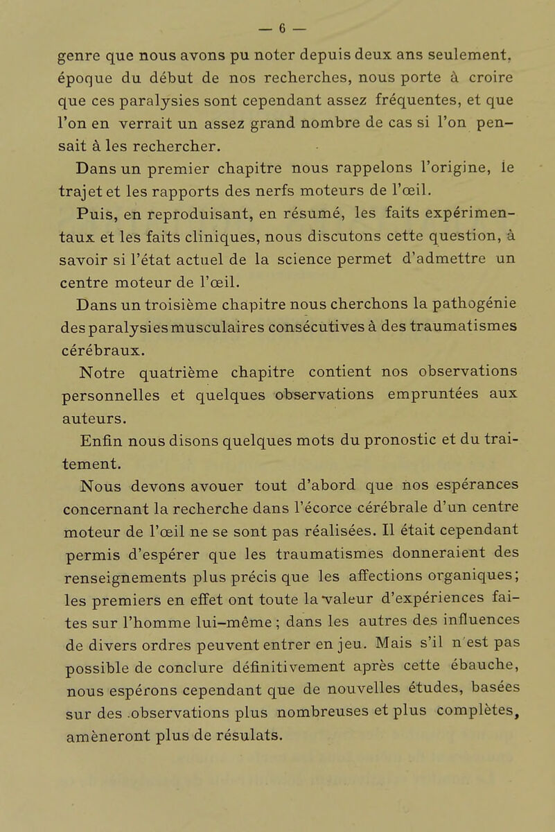 genre que nous avons pu noter depuis deux ans seulement, époque du début de nos recherches, nous porte à croire que ces paralysies sont cependant assez fréquentes, et que l'on en verrait un assez grand nombre de cas si l'on pen- sait à les rechercher. Dans un premier chapitre nous rappelons l'origine, le trajet et les rapports des nerfs moteurs de l'œil. Puis, en reproduisant, en résumé, les faits expérimen- taux et les faits cliniques, nous discutons cette question, à savoir si l'état actuel de la science permet d'admettre un centre moteur de l'œil. Dans un troisième chapitre nous cherchons la pathogénie des paralysies musculaires consécutives à des traumatismes cérébraux. Notre quatrième chapitre contient nos observations personnelles et quelques observations empruntées aux auteurs. Enfin nous disons quelques mots du pronostic et du trai- tement. Nous devons avouer tout d'abord que iios espérances concernant la recherche dans l'écorce cérébrale d'un centre moteur de l'œil ne se sont pas réalisées. Il était cependant permis d'espérer que les traumatismes donneraient des renseignements plus précis que les affections organiques; les premiers en effet ont toute la-valeur d'expériences fai- tes sur l'homme lui-même ; dans les autres des influences de divers ordres peuvent entrer en jeu. Mais s'il n'est pas possible de conclure définitivement après cette ébauche, nous espérons cependant que de nouvelles études, basées sur des .observations plus nombreuses et plus complètes, amèneront plus de résulats.