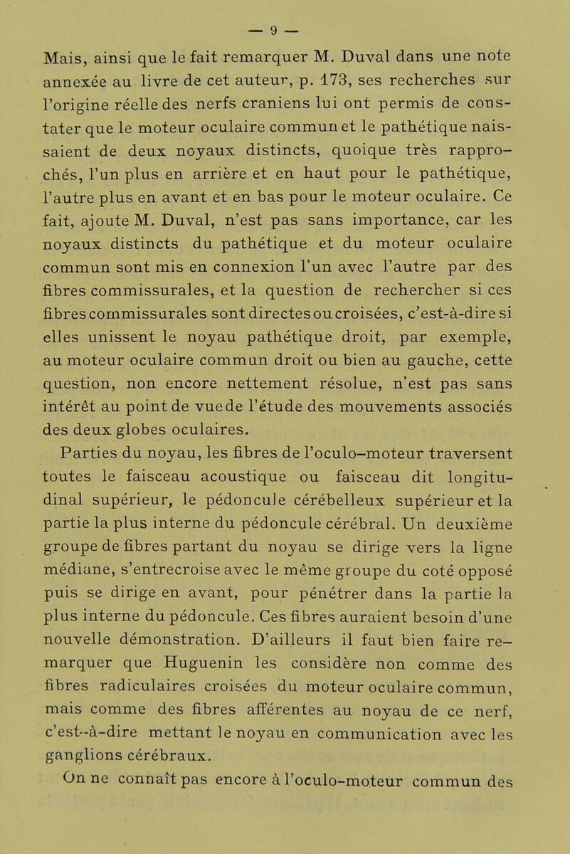 I Mais, ainsi que le fait remarquer M. Duval dans une note annexée au livre de cet auteur, p. 173, ses recherches sur l'origine réelle des nerfs crâniens lui ont permis de cons- tater que le moteur oculaire commun et le pathétique nais- saient de deux noyaux distincts, quoique très rappro- chés, l'un plus en arrière et en haut pour le pathétique, l'autre plus en avant et en bas pour le moteur oculaire. Ce fait, ajoute M. Duval, n'est pas sans importance, car les noyaux distincts du pathétique et du moteur oculaire commun sont mis en connexion l'un avec l'autre par des fibres commissurales, et la question de rechercher si ces fibrescommissurales sont directesoucroisées, c'est-à-dire si elles unissent le noyau pathétique droit, par exemple, au moteur oculaire commun droit ou bien au gauche, cette question, non encore nettement résolue, n'est pas sans intérêt au point de vue de l'étude des mouvements associés des deux globes oculaires. Parties du noyau, les fibres de l'oculo-moteur traversent toutes le faisceau acoustique ou faisceau dit longitu- dinal supérieur, le pédoncule cérébelleux supérieur et la partie la plus interne du pédoncxile cérébral. Un deuxième groupe de fibres partant du noyau se dirige vers la ligne médiane, s'entrecroise avec le même groupe du coté opposé puis se dirige en avant, pour pénétrer dans la partie la plus interne du pédoncule. Ces fibres auraient besoin d'une nouvelle démonstration. D'ailleurs il faut bien faire re- marquer que Huguenin les considère non comme des fibres radiculaires croisées du moteur oculaire commun, mais comme des fibres afférentes au noyau de ce nerf, c'est-à-dire mettant le noyau en communication avec les ganglions cérébraux. On ne connaît pas encore à l'oculo-moteur commun des 1