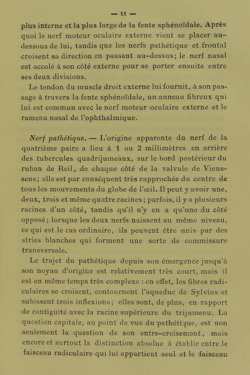 plus interne et la plus large de la fente sphénoïdale. Après quoi le nerf moteur oculaire externe vient se placer au- dessous de lui, tandis que les nerfs pathétique et frontal croisent sa direction en passant au-dessus ; le nerf nasal est accolé à son côté externe pour se porter ensuite entre ses deux divisions. Le tendon du muscle droit externe lui fournit, à son pas- sage à travers la fente sphénoïdale, un anneau fibreux qui lui est commun avec le nerf moteur oculaire externe et le rameau nasal de l'ophthalmique. JSerf pathétique. — L'origine apparente du nerf de la quatrième paire a lieu à 1 ou 2 millimètres en arrière des tubercules quadrijumeàux, sur le bord postérieur du ruban de Reil, de chaque côté de la valvule de Vieus- sens; elle est par conséquent très rapprochée du centre de tous les mouvements du globe de l'œil. Il peut y avoir une, deux, trois et même quatre racines ; parfois, il y a plusieurs racines d'un côté, tandis qu'il n'y en a qu'une du côté opposé ; lorsque les deux nerfs naissent au même niveau, ce qui est le cas ordinaire, ils peuvent être unis par des stries blanches qui forment une sorte de commissure transversale. Le trajet du pathétique depuis son émergence jusqu'à son noyau d'origine est relativement très court, mais il est en même temps très complexe : en effet, les fibres radi- culaires se croisent, contournent l'aqueduc de Sylvius et subissent trois inflexions ; elles sont, de plus, en rapport de contiguité avec la racine supérieure du trijumeau. La question capitale, au point de vue du pathétique, est non seulement la question de son entre-croisemant, mais encore et surtout la distinction absolue à établir entre le faisceau radiculaire qui lui appartient seul et le faisceau