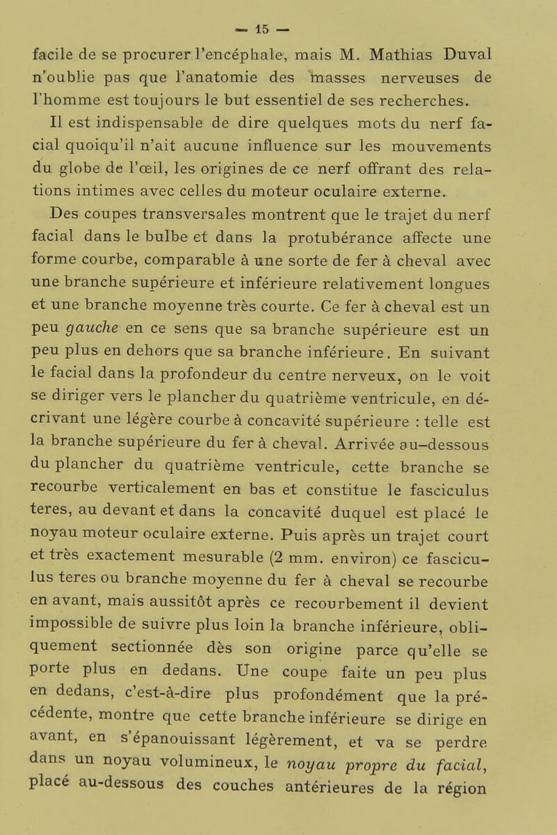 facile de se procurer l'encéphale, mais M. Mathias Duval n'oublie pas que l'anatomie des masses nerveuses de l'homme est toujours le but essentiel de ses recherches. Il est indispensable de dire quelques mots du nerf fa- cial quoiqu'il n'ait aucune influence sur les mouvements du globe de l'œil, les origines de ce nerf offrant des rela- tions intimes avec celles du moteur oculaire externe. Des coupes transversales montrent que le trajet du nerf facial dans le bulbe et dans la protubérance affecte une forme courbe, comparable à une sorte de fer à cheval avec une branche supérieure et inférieure relativement longues et une branche moyenne très courte. Ce fer à cheval est un peu gauche en ce sens que sa branche supérieure est un peu plus en dehors que sa branche inférieure. En suivant le facial dans la profondeur du centre nerveux, on le voit se diriger vers le plancher du quatrième ventricule, en dé- crivant une légère courbe à concavité supérieure : telle est la branche supérieure du fer à cheval. Arrivée au-dessous du plancher du quatrième ventricule, cette branche se recourbe verticalement en bas et constitue le fasciculus teres, au devant et dans la concavité duquel est placé le noyau moteur oculaire externe. Puis après un trajet court et très exactement mesurable (2 mm. environ) ce fascicu- lus teres ou branche moyenne du fer à cheval se recourbe en avant, mais aussitôt après ce recourbement il devient impossible de suivre plus loin la branche inférieure, obli- quement sectionnée dès son origine parce qu'elle se porte plus en dedans. Une coupe faite un peu plus en dedans, c'est-à-dire plus profondément que la pré- cédente, montre que cette branche inférieure se dirige en avant, en s'épanouissant légèrement, et va se perdre dans un noyau volumineux, le noyau propre du facial, placé au-dessous des couches antérieures de la région