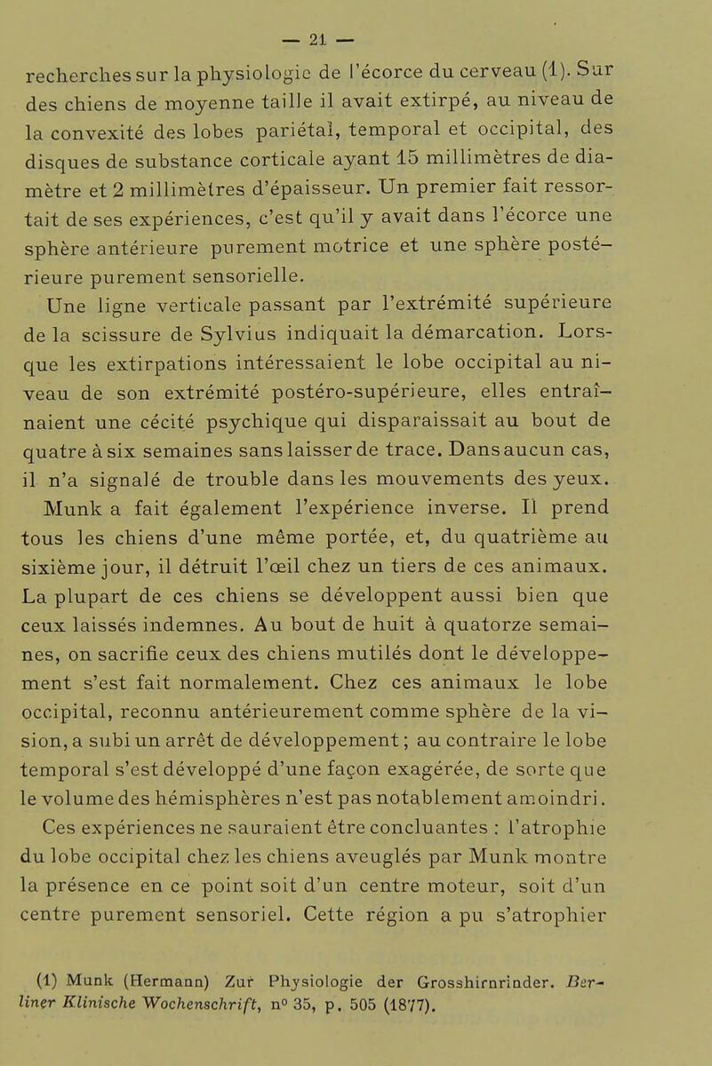 recherches sur la physiologie de l'écorce du cerveau (1). Sur des chiens de moyenne tailJe il avait extirpé, au niveau de la convexité des lobes pariétal, temporal et occipital, des disques de substance corticale ayant 15 millimètres de dia- mètre et 2 millimètres d'épaisseur. Un premier fait ressor- tait de ses expériences, c'est qu'il y avait dans l'écorce une sphère antérieure purement motrice et une sphère posté- rieure purement sensorielle. Une ligne verticale passant par l'extrémité supérieure de la scissure de Sylvius indiquait la démarcation. Lors- que les extirpations intéressaient le lobe occipital au ni- veau de son extrémité postéro-supérieure, elles entraî- naient une cécité psychique qui disparaissait au bout de quatre à six semaines sans laisser de trace. Dans aucun cas, il n'a signalé de trouble dans les mouvements des yeux. Munk a fait également l'expérience inverse. Il prend tous les chiens d'une même portée, et, du quatrième au sixième jour, il détruit l'œil chez un tiers de ces animaux. La plupart de ces chiens se développent aussi bien que ceux laissés indemnes. Au bout de huit à quatorze semai- nes, on sacrifie ceux des chiens mutilés dont le développe- ment s'est fait normalement. Chez ces animaux le lobe occipital, reconnu antérieurement comme sphère de la vi- sion, a subi un arrêt de développement ; au contraire le lobe temporal s'est développé d'une façon exagérée, de sorte que le volume des hémisphères n'est pas notablement amoindri. Ces expériences ne sauraient être concluantes : l'atrophie du lobe occipital chez les chiens aveuglés par Munk montre la présence en ce point soit d'un centre moteur, soit d'un centre purement sensoriel. Cette région a pu s'atrophier (1) Munk (Hermann) Zur Ph_ysiologie der Grosshirnriader. J3er- lîner Klinische Wochenschrift, n° 35, p. 505 (1877).