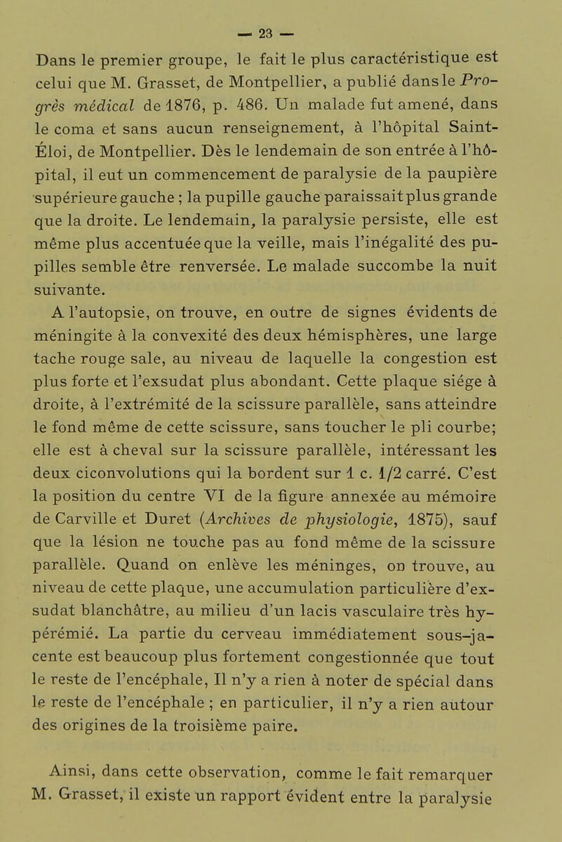 Dans le premier groupe, le fait le plus caractéristique est celui que M. Grasset, de Montpellier, a publié dans le Pro- grès médical de 1876, p. 486. Un malade fut amené, dans le coma et sans aucun renseignement, à l'hôpital Saint- Éloi, de Montpellier. Dès le lendemain de son entrée à l'hô- pital, il eut un commencement de paralysie de la paupière ■supérieure gauche ; la pupille gauche paraissait plus grande que la droite. Le lendemain, la paralysie persiste, elle est même plus accentuée que la veille, mais l'inégalité des pu- pilles semble être renversée. Le malade succombe la nuit suivante. A l'autopsie, on trouve, en outre de signes évidents de méningite à la convexité des deux hémisphères, une large tache rouge sale, au niveau de laquelle la congestion est plus forte et l'exsudat plus abondant. Cette plaque siège à droite, à l'extrémité de la scissure parallèle, sans atteindre le fond même de cette scissure, sans toucher le pli courbe; elle est à cheval sur la scissure parallèle, intéressant les deux ciconvolutions qui la bordent sur 1 c. 1/2 carré. C'est la position du centre VI de la figure annexée au mémoire de Carville et Duret (Archives de physiologie, 1875), sauf que la lésion ne touche pas au fond même de la scissure parallèle. Quand on enlève les méninges, on trouve, au niveau de cette plaque, une accumulation particulière d'ex- sudat blanchâtre, au milieu d'un lacis vasculaire très hy- pérémié. La partie du cerveau immédiatement sous-ja- cente est beaucoup plus fortement congestionnée que tout le reste de l'encéphale, Il n'y a rien à noter de spécial dans le reste de l'encéphale ; en particulier, il n'y a rien autour des origines de la troisième paire. Ainsi, dans cette observation, comme le fait remarquer M. Grasset, il existe un rapport évident entre la paralysie