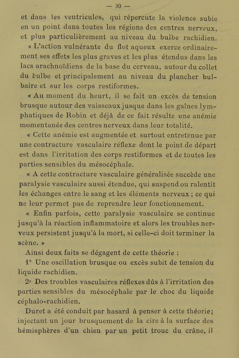 et dans les ventricules, qui répercute la violence subie en un point dans toutes les régions des centres nerveux, et plus particulièrement au niveau du bulbe rachidien. « L'action vulnérante du flot aqueux exerce ordinaire- ment ses effets les plus graves et les plus étendus dans les lacs arachnoïdiens de la base du cerveau, autour du collet du bulbe et principalement au niveau du plancher bul- baire et sur les corps restiformes. « Au moment du heurt, il se fait un excès de tension brusque autour des vaisseaux jusque dans les gaines lym- phatiques de Robin et déjà de ce fait résulte une anémie momentanée des centres nerveux dans leur totalité. « Cette anémie est augmentée et surtout entretenue par une contracture vasculaire réflexe dont le point de départ est dans l'irritation des corps restiformes et de toutes les parties sensibles du mésocéphale. « A cette contracture vasculaire généralisée succède une paralysie vasculaire aussi étendue, qui suspend ou ralentit les échanges entre le sang et les éléments nerveux ; ce qui ne leur permet pas de reprendre leur fonctionnement. « Enfin parfois, cette paralysie vasculaire se continue jusqu'à la réaction inflammatoire et alors les troubles ner- veux persistent jusqu'à la mort, si celle-ci doit terminer la scène. » Ainsi deux faits se dégagent de cette théorie : 1° Une oscillation brusque ou excès subit de tension du liquide rachidien. 2° Des troubles vasculaires réflexes dûs à l'irritation des parties sensibles du mésocéphale par le choc du liquide céphalo-rachidien. Duret a été conduit par hasard à penser à cette théorie; injectant un jour brusquement de la cire à la surface des hémisphères d'un chien par un petit troue du crâne, il