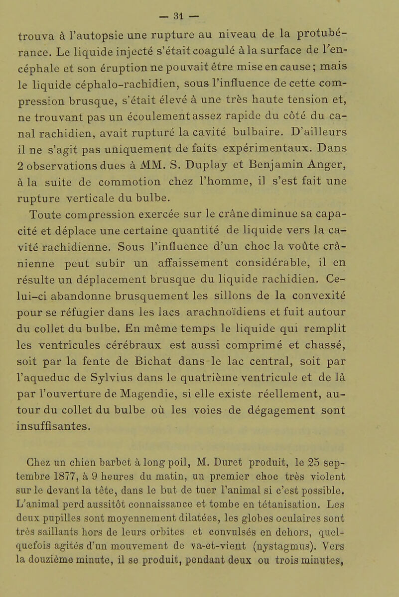 trouva à l'autopsie une rupture au niveau de la protubé- rance. Le liquide injecté s'était coagulé àla surface de Ten- céphale et son éruption ne pouvait être mise en cause; mais le liquide céphalo-rachidien, sous l'influence de cette com- pression brusque, s'était élevé à une très haute tension et, ne trouvant pas un écoulement assez rapide du côté du ca- nal rachidien, avait rupturé la cavité bulbaire. D'ailleurs il ne s'agit pas uniquement de faits expérimentaux. Dans 2 observations dues à MM. S. Duplay et Benjamin Anger, à la suite de commotion chez l'homme, il s'est fait une rupture verticale du bulbe. Toute compression exercée sur le crâne diminue sa capa- cité et déplace une certaine quantité de liquide vers la ca- vité rachidienne. Sous l'influence d'un choc la voûte crâ- nienne peut subir un affaissement considérable, il en résulte un déplacement brusque du liquide rachidien. Ce- lui-ci abandonne brusquement les sillons de la convexité pour se réfugier dans les lacs arachnoïdiens et fuit autour du collet du bulbe. En même temps le liquide qui remplit les ventricules cérébraux est aussi comprimé et chassé, soit par la fente de Bichat dans le lac central, soit par l'aqueduc de Sylvius dans le quatrième ventricule et de là par l'ouverture de Magendie, si elle existe réellement, au- tour du collet du bulbe où les voies de dégagement sont insuffisantes. Chez un chien barbet à long poil, M. Duret produit, le 25 sep- tembre 1877, à 9 heures du matin, un premier choc très violent sur le devant la tête, dans le but de tuer l'animal si c'est possible. L'animal perd aussitôt connaissance et tombe en tétanisation. Les deux pupilles sont moyennement dilatées, les globes oculaires sont très saillants hors de leurs orbites et convulsés en dehors, quel- quefois agites d'un mouvement de va-et-vient (nystagmus). Vers la douzième minute, il se produit, pendant deux ou trois minutes,