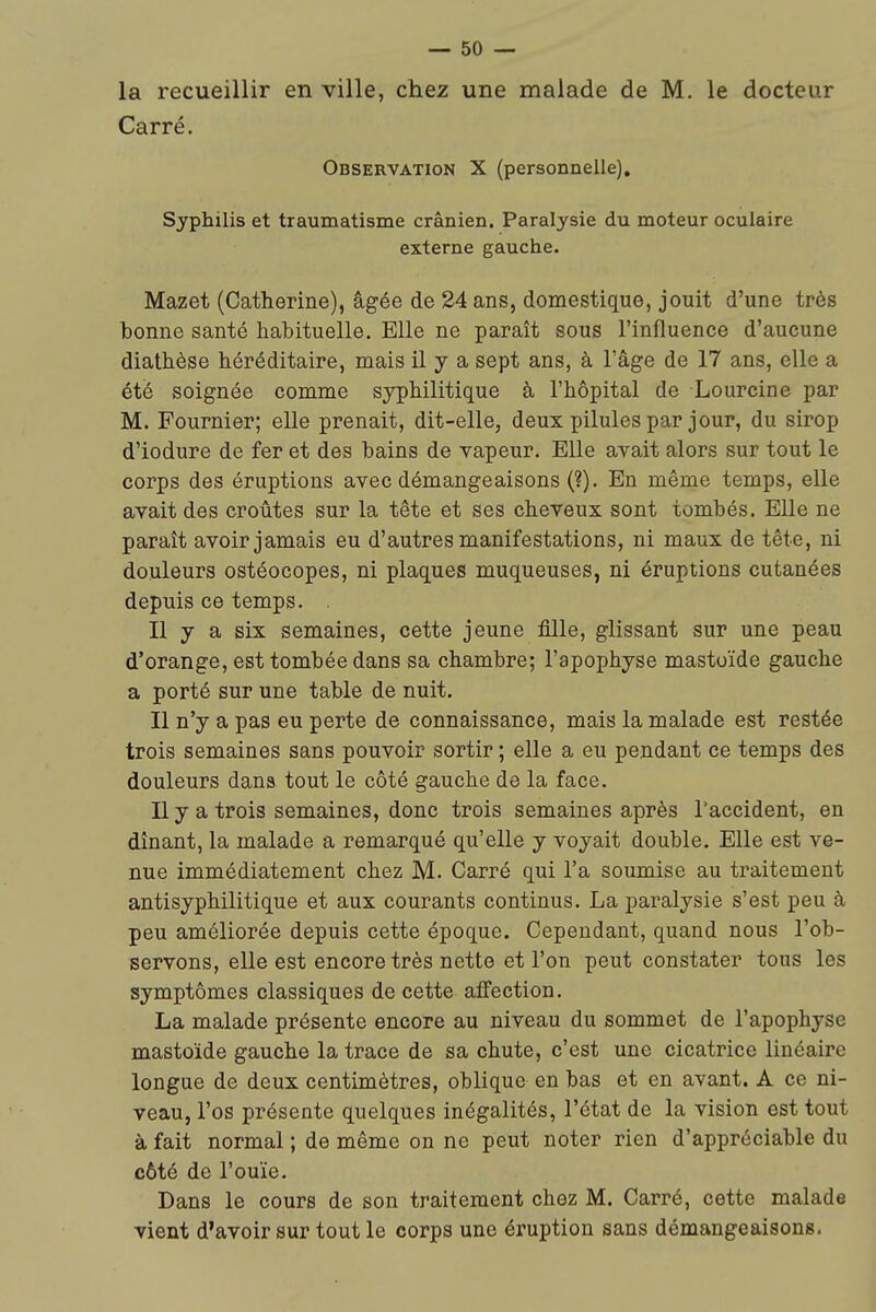 la recueillir en ville, chez une malade de M. le docteur Carré. Observation X (personnelle). Syphilis et traumatisme crânien. Paralysie du moteur oculaire externe gauche. Mazet (Catherine), âgée de 24 ans, domestique, jouit d'une très bonne santé habituelle. Elle ne paraît sous l'influence d'aucune diathèse héréditaire, mais il y a sept ans, à l'âge de 17 ans, elle a été soignée comme syphilitique à l'hôpital de Lourcine par M. Fournier; elle prenait, dit-elle, deux pilules par jour, du sirop d'iodure de fer et des bains de vapeur. EUe avait alors sur tout le corps des éruptions avec démangeaisons (?). En même temps, elle avait des croûtes sur la tête et ses cheveux sont tombés. Elle ne paraît avoir jamais eu d'autres manifestations, ni maux de tête, ni douleurs ostéocopes, ni plaques muqueuses, ni éruptions cutanées depuis ce temps. . Il y a six semaines, cette jeune fille, glissant sur une peau d'orange, est tombée dans sa chambre; l'apophyse mastoïde gauche a porté sur une table de nuit. Il n'y a pas eu perte de connaissance, mais la malade est restée trois semaines sans pouvoir sortir ; elle a eu pendant ce temps des douleurs dans tout le côté gauche de la face. Il y a trois semaines, donc trois semaines après l'accident, en dînant, la malade a remarqué qu'elle y voyait double. Elle est ve- nue immédiatement chez M. Carré qui l'a soumise au traitement antisyphilitique et aux courants continus. La paralysie s'est peu à peu améliorée depuis cette époque. Cependant, quand nous l'ob- servons, elle est encore très nette et l'on peut constater tous les symptômes classiques de cette alFection. La malade présente encore au niveau du sommet de l'apophyse mastoïde gauche la trace de sa chute, c'est une cicatrice linéaire longue de deux centimètres, oblique en bas et en avant. A ce ni- veau, l'os présente quelques inégalités, l'état de la vision est tout à fait normal ; de même on ne peut noter rien d'appréciable du côté de l'ouïe. Dans le cours de son traitement chez M. Carré, cette malade vient d'avoir sur tout le corps une éi'uption sans démangeaisons.