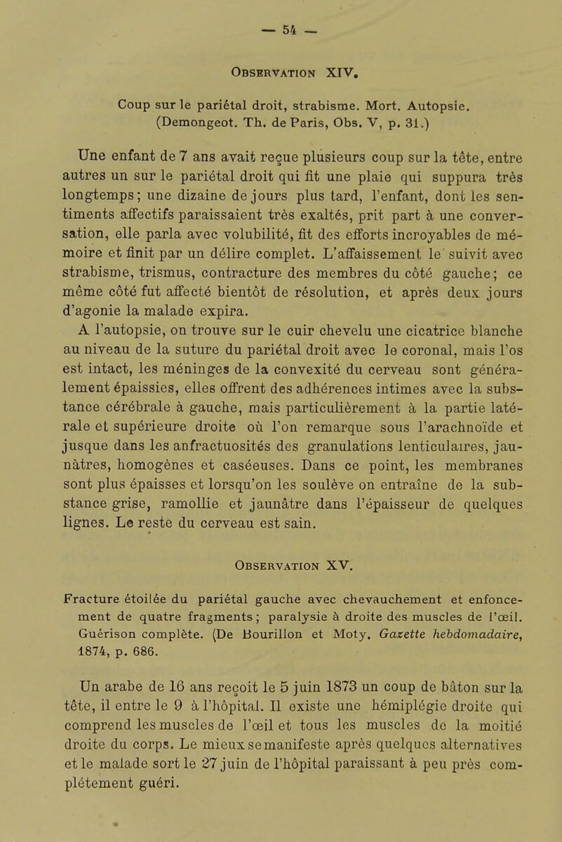 I Observation XIV. Coup sur le pariétal droit, strabisme. Mort. Autopsie. (Demongeot. Th. de Paris, Obs. V, p. 31.) Une enfant de 7 ans avait reçue plusieurs coup sur la tête, entre autres un sur le pariétal droit qui fit une plaie qui suppura très longtemps; une dizaine de jours plus tard, l'enfant, dont les sen- timents affectifs paraissaient très exaltés, prit part à une conver- sation, elle parla avec volubilité, fit des efi'orts incroyables de mé- moire et finit par un délire complet. L'affaissement le suivit avec strabisme, trismus, contracture des membres du côté gauche; ce même côté fut affecté bientôt de résolution, et après deux jours d'agonie la malade expira. A l'autopsie, on trouve sur le cuir chevelu une cicatrice blanche au niveau de la suture du pariétal droit avec le coronal, mais l'os est intact, les méninges de la convexité du cerveau sont généra- lement épaissies, elles offrent des adhérences intimes avec la subs- tance cérébrale à gauche, mais particulièrement à la partie laté- rale et supérieure droite où l'on remarque sous l'arachnoïde et jusque dans les anfractuosités des granulations lenticulaires, jau- nâtres, homogènes et caséeuses. Dans ce point, les membranes sont plus épaisses et lorsqu'on les soulève on entraîne de la sub- stance grise, ramollie et jaunâtre dans l'épaisseur de quelques lignes. Le reste du cerveau est sain. Observation XV, Fracture étoilée du pariétal gauche avec chevauchement et enfonce- ment de quatre fragments; paralysie à droite des muscles de l'œil. Guérison complète. (De Bourillon et Moty, Gazette hebdomadaire, 1874, p. 686. Un arabe de 16 ans reçoit le 5 juin 1873 un coup de bâton sur la tête, il entre le 9 à l'hôpital. Il existe une hémiplégie droite qui comprend les muscles de l'œil et tous les muscles de la moitié droite du corps. Le mieux se manifeste après quelques alternatives et le malade sortie 27 juin de l'hôpital paraissant à peu près com- plètement guéri. I 1