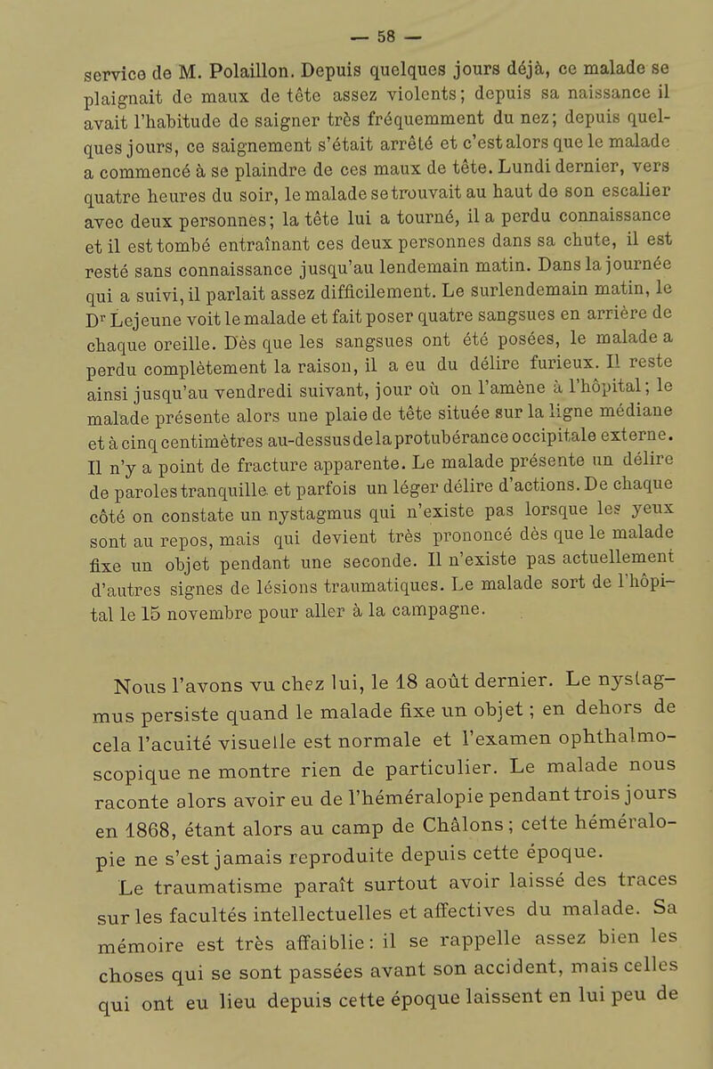 service de M. Polaillon. Depuis quelques jours déjà, ce malade se plaignait de maux de tête assez violents ; depuis sa naissance il i avait l'habitude de saigner très fréquemment du nez; depuis quel- | ques jours, ce saignement s'était arrêté et c'est alors que le malade a commencé à se plaindre de ces maux de tête. Lundi dernier, vers quatre heures du soir, le malade se trouvait au haut de son escalier i avec deux personnes; la tête lui a tourné, il a perdu connaissance et il est tombé entraînant ces deux personnes dans sa chute, il est j resté sans connaissance jusqu'au lendemain matin. Dans la journée qui a suivi, il parlait assez difficilement. Le surlendemain matin, le D^ Lejeune voit le malade et fait poser quatre sangsues en arrière de , chaque oreille. Des que les sangsues ont été posées, le malade a perdu complètement la raison, il a eu du délire furieux. Il reste ainsi jusqu'au vendredi suivant, jour où on l'amène à l'hôpital; le malade présente alors une plaie de tête située sur la ligne médiane et à cinq centimètres au-dessus de la protubérance occipitale externe. Il n'y a point de fracture apparente. Le malade présente un délire de paroles tranquille et parfois un léger délire d'actions. De chaque côté on constate un nystagmus qui n'existe pas lorsque les yeux ; sont au repos, mais qui devient très prononcé dès que le malade : fixe un objet pendant une seconde. Il n'existe pas actuellenient . d'autres signes de lésions traumatiques. Le malade sort de l'hôpi- ; tal le 15 novembre pour aller à la campagne. i Nous l'avons vu chez lui, le 18 août dernier. Le nystag- mus persiste quand le malade fixe un objet ; en dehors de cela l'acuité visuelle est normale et l'examen ophthalmo- | scopique ne montre rien de particulier. Le malade nous raconte alors avoir eu de l'héméralopie pendant trois jours • en 1868, étant alors au camp de Châlons ; celte héméralo- pie ne s'est jamais reproduite depuis cette époque. Le traumatisme paraît surtout avoir laissé des traces | sur les facultés intellectuelles et affectives du malade. Sa ; mémoire est très affaiblie: il se rappelle assez bien les | choses qui se sont passées avant son accident, mais celles qui ont eu lieu depuis cette époque laissent en lui peu de |