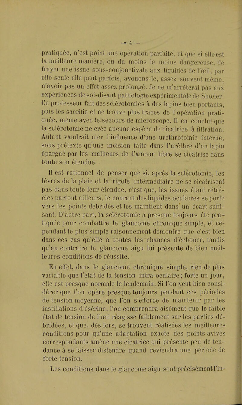 pratiquée, n'est point une opération parfaite, et que si elle est la meilleure manière, ou du moins la moins dangereuse, de frayer une issue sous-conjonctivale aux liquides de l'œil, par elle seule elle peut parfois, avouons-le, assez souvent même, n'avoir pas un effet assez prolongé. Je ne m'arrêterai pas aux expériences de soi-disant pathologie expérimentale de Shœler. Ce professeur fait des sclérotomies à des lapins bien portants, puis les sacrifie et ne trouve plus traces de l'opération prati- quée, môme avec le-seeours de microscope. Il en conclut que la sclérotomie ne crée aucune espèce de cicatrice à filtration. Autant vaudrait nier l'influence d'une uréthrotomie interne, sous prétexte qu'une incision faite dans l'urèthre d'un lapin épargné par les malheurs de l'amour libre se cicatrise dans toute son étendue. Il est rationnel de penser que si, après la sclérotomie, les lèvres de la plaie et la rigole intermédiaire ne se cicatrisent pas dans toute leur étendue, c'est que, les issues étant rétré- cies partout ailleurs, le courant des liquides oculaires se porte vers les points débridés et les maintient dans'un écart suffi- sant. D'autre part, la sclérotomie a presque toujours été pra- tiquée pour combattre le glaucome chronique simple, et ce- pendant le plus simple raisonnement démontre que c'est bien dans ces cas qu'elle a toutes les chances d'échouer, tandis qu'au contraire le glaucome aigu lui présente de bien meil- leures conditions de réussite. En effet, dans le glaucome chronique simple, rien de plus variable que l'état de la tension intra-oculaire ; forte un jour, elle est presque normale le lendemain. Si l'on veut bien consi- dérer que l'on opère presque toujours pendant ces périodes de tension moyenne, que l'on s'eiîorce de maintenir par les instillations d'ésérine, l'on comprendra aisément que le faible état de tension de l'œil réagisse faiblement sur les parties dé- bridées, et que, dès lors, se trouvent réalisées les meilleures conditions pour qu'une adaptation exacte des points avivés correspondants amène une cicatrice qui présente peu de ten- dance à se laisser distendre quand reviendra une période de forte tension. Les conditions dans le glaucome aigu sont précisémentl'iu-