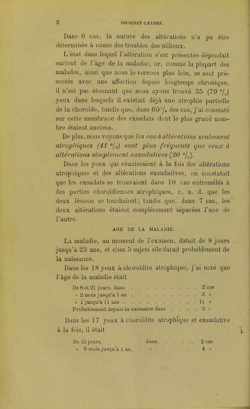 Dans 6 cas, la nature des alféi-ations n'a pu être déterminée à cause des troubles des milieux. L'état dans lequel l'altération s'est présentée dépendait surtout de l'âge delà maladie; or, comme la plupart des malades, ainsi que nous le verrons plus loin, se sont pré- sentés avec une affection depuis longtemps chronique, il n'est pas étonnant que nous ayons trouvé 35 (79 %) yeux dans lesquels il existait déjà une atrophie partielle de la choroïde, tandis que, dans 607o des cas, j'ai constaté sur cette membrane des exsudats dont le plus grand nom- bre étaient anciens. De plus, nous voyons que les cas à altérations seulement atrophiqiies (41 °/o) sont plus fréquents que ceux à altérations simplement exsudalives [20 j^). Dans les yeux qui réunissaient à la fois des altérations atropluque:;; et des altérations exsudatives, on constatait que les exsudats se trouvaient dans 10 cas entremêlés à des parties choroïdiennes atrophiques, c. a. d. que les deux lésions se touchaient; tandis que, dans 7 cas, les deux altérations étaient complètement séparées l'une de l'autre. AGE DE LA MALADIE. La maladie, au moment de l'examen, datait de 8 jours jusqu'à 23 ans, et ciiez 5 sujets elle datait probablement de la naissance. Dans les 18 yeux à choroïdite atrophique, j'ai noté que l'âge de la maladie était De 8 et 21 jours, dans 2 cas » 2 mois j usqu'à 1 au 3 » « 1 jusqu'à il ans 11 » Probablement depuis la naissance dans . . . . 2 ■> Dans les 17 yeux à choroïdite atrophique et exsudative à la fois, il était De 15 jours, dans 2 cas » 6 mois jusqu'à 1 an, > 4 »