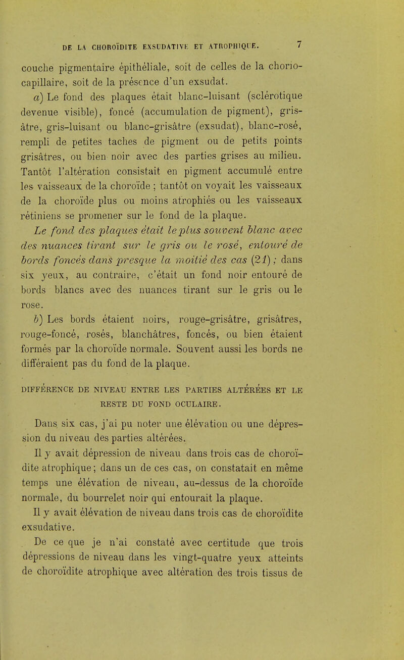 couche pigmentaire épithéliale, soit de celles de la chorio- capillaire, soit de la présence d'un exsudât. a) Le fond des plaques était blanc-luisant (sclérotique devenue visible), foncé (accumulation de pigment), gris- âtre, gris-luisant ou blanc-grisâtre (exsudât), blanc-rosé, rempli de petites taches de pigment ou de petits points grisâtres, ou bien noir avec des parties grises au milieu. Tantôt l'altération consistait en pigment accumulé entre les vaisseaux de la choroïde ; tantôt on voyait les vaisseaux de la choroïde plus ou moins atrophiés ou les vaisseaux rétiniens se promener sur le fond de la plaque. Le fond des plaques était le plus souvent blanc avec des nuances tirant sur le gris ou le rosé, eniouy^é de bords foncés dans presque la moitié des cas {21) ; dans six yeux, au contraire, c'était un fond noir entouré de bords blancs avec des nuances tirant sur le gris ou le rose. h) Les bords étaient noirs, rouge-grisâtre, grisâtres, rouge-foncé, rosés, blanchâtres, foncés, ou bien étaient formés par la choroïde normale. Souvent aussi les bords ne différaient pas du fond de la plaque. DIFFÉRENCE DE NIVEAU ENTRE LES PARTIES ALTEREES ET LE RESTE DU FOND OCULAIRE. Dans six cas, j'ai pu noter une élévation ou une dépres- sion du niveau des parties altérées. Il y avait dépression de niveau dans trois cas de choroï- dite atrophique; dans un de ces cas, on constatait en même temps une élévation de niveau, au-dessus de la choroïde normale, du bourrelet noir qui entourait la plaque. Il y avait élévation de niveau dans trois cas de choroïdite exsudative. De ce que je n'ai constaté avec certitude que trois dépressions de niveau dans les vingt-quatre yeux atteints de choroïdite atrophique avec altération des trois tissus de