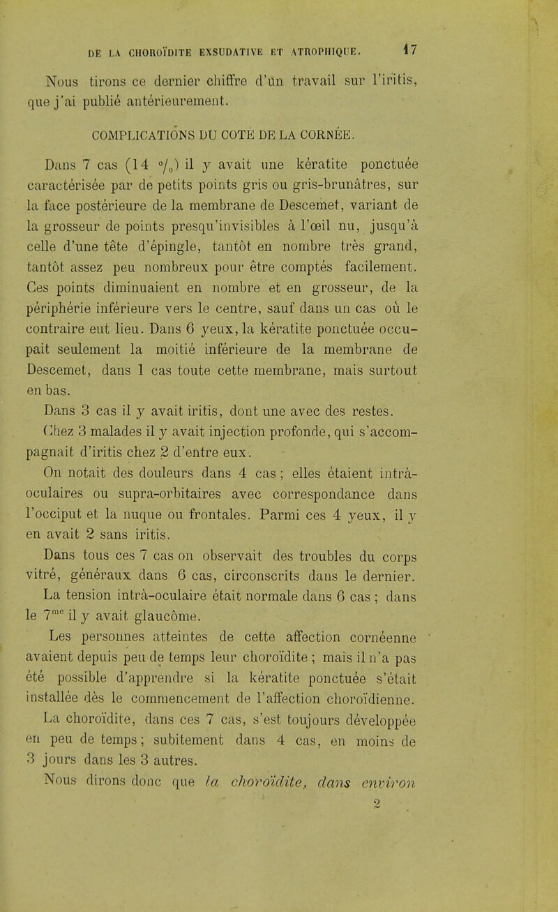 Nous tirons ce dernier cliiffre d'un trcavail sur l'iritis, que j'ai publié antérieurement. COMPLICATIONS DU COTÉ DE LA CORNÉE. Dans 7 cas (14 /y) il y avait une kératite ponctuée caractérisée par de petits points gris ou gris-brunâtres, sur la fcice postérieure de la membrane de Descemet, variant de la grosseur de points presqu'invisibles à l'œil nu, jusqu'à celle d'une tête d'épingle, tantôt en nombre très grand, tantôt assez peu nombreux pour être comptés facilement. Ces points diminuaient en nombre et en grosseur, de la périphérie inférieure vers le centre, sauf dans un cas où le contraire eut lieu. Dans 6 yeux, la kératite ponctuée occu- pait seulement la moitié inférieure de la membrane de Descemet, dans 1 cas toute cette membrane, mais surtout en bas. Dans 3 cas il y avait iritis, dont une avec des restes. (]hez 3 malades il y avait injection profonde, qui s'accom- pagnait d'iritis chez 2 d'entre eux. On notait des douleurs dans 4 cas ; elles étaient iiitrà- oculaires ou supra-orbitaires avec correspondance dans l'occiput et la nuque ou frontales. Parmi ces 4 yeux, il y en avait 2 sans iritis. Dans tous ces 7 cas on observait des troubles du corps vitré, généraux dans 6 cas, circonscrits dans le dernier. La tension intrà-oculaire était normale dans 6 cas ; dans le 7^ il y avait glaucome. Les personnes atteintes de cette affection cornéenne avaient depuis peu de temps leur choroïdite ; mais il n'a pas été possible d'apprendre si la kératite ponctuée s'était installée dès le commencement de l'affection choroïdienne. La choroïdite, dans ces 7 cas, s'est toujours développée en peu de temps; subitement dans 4 cas, en moins de 3 jours dans les 3 autres. Nous dirons donc que la choroïdite, dans environ 2
