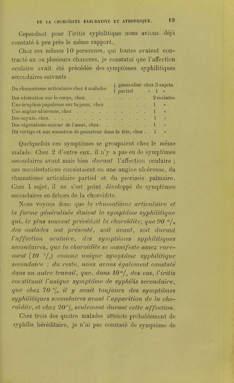 Cependant pour l'iritis syphilitique nous avions déjà constaté à peu près le même rapport. Chez ces mêmes 10 personnes, qui toutes avaient con- tracté un ou plusieurs chancres, je constatai que l'affection oculaire avait été précédée des symptômes syphilitiques secondaires suivants . . , . , ^ , , ( généralisé chez 3 sujets Du rhumatisme articulaire chez 4 malades | partiel » 1 » Des ulcération sur le corps, chez 2 malades Une éruption papuleuse sur la peau, chez 1 » Une angine ulcéreuse, chez 1 » Des onyxis, chez. . : 1 » Des végétations autour de l'anus, chez l » Du vertige et une sensation de pensateur dans la tête, chez . 1 » Quelquefois ces symptômes se groupaient chez le même malade. Chez 2 d'entre eux, il n'y a pas eu de symptômes secondaires avant mais bien durant l'affection oculaire ; ces manifestations consistaient en une angine ulcéreuse, du rhumatisme articulaire partiel et du psoriasis palmaire. Chez 1 sujet, il ne s'est point développé de symptômes secondaires en dehors de la choroïdite. Nous voyons donc que le rhumatisme articulaire et la forme généralisée étaient le symptôme syphilitique qui, le plus souvent précédait la choroïdite; que 90 °/o des malades ont présenté, soit avaiit, soit durant r affection oculaire, des symptômes syphilitiques secondaires, que la choroidUe se manifeste assez rare- ment (10 comme unique symptôme syjjhilitique secondaire : du reste, nous avons également constaté dans un autre travail, que, dans 10'^/^ des cas, l'iritis constituait Vunique symptôme de syphilis secondaire, que chez 70 /o il y avait toujours des sympfotnes syphilitiques secondaires avant l'apparition de la cho- roïdite, et chez 20''joSeidement durant cette affection. Chez trois des quatre malades atteints probablement de syphilis héréditaire, je n'ai pas constaté de symptôme de