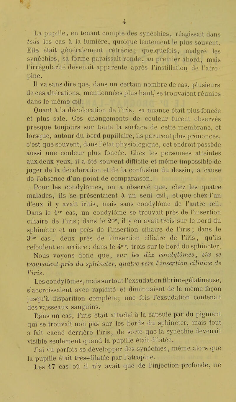 Lu pupille, en tenant compte des synéohies, réunissait dans tous les cas à la lumière, quoique lentement Le plus souvent. Elle était généralement rétrécie ; quelquefois, malgré les synéchies, sa forme paraissait ronde, au premier abord, mais l'irrégularité devenait apparente après l'instillation de l'atro- pine. Il va sans dire que, dans un certain nombre de cas, plusieurs de ces altérations, mentionnées plus haut, se trouvaient réunies dans le même œil. Quant à la décoloration de l'iris, sa nuance était plus foncée et plus sale. Ces changements de couleur furent observés presque toujours sur toute la surface de cette membrane, et lorsque, autour du bord pupillaire, ils parurent plus prononcés, c'est que souvent, dans l'état physiologique, cet endroit possède aussi une couleur plus foncée. Chez les personnes atteintes aux deux yeux, il a été souvent difficile et même impossible de juger de la décoloration et de la confusion du dessin, à cause de l'absence d'un point de comparaison. Pour les condylômes, on a observé que, chez les quatre malades, ils se présentaient à un seul œil, et que chez l'un d'eux il y avait iritis, mais sans condylôme de l'autre œil. Dans le 1er cas, .un condylôme se trouvait près de l'insertion ciliaire de l'iris ; dans le 2ine, il y en avait trois sur le bord du sphincter et un près de l'insertion ciliaire de l'iris ; clans le 3me cas, deux près de l'insertion ciliaire de l'iris, qu'ils refoulent en arrière ; dans le 4m, trois sur le bord du sphincter. Nous voyons donc que, sur les dix condylômes, six se trouvaient près du sphincter, quatre vers l'insertion ciliaire de l'iris. Les condylômes, mais surtout l'exsudation fibrino-gélatineuse, s'accroissaient avec rapidité et diminuaient de la même façon jusqu'à disparition complète; une fois l'exsudation contenait des vaisseaux sanguins. tyms un cas, l'iris était attaché à la capsule par du pigment qui se trouvait non pas sur les bords du sphincter, mais tout à fait caché derrière l'iris, de sorte que la synéchie devenait visible seulement quand la pupille était dilatée. J'ai vu parfois se développer des synéchies, même alors que la pupille était très-dilatée par l'atropine. Les 17 cas où il n'y avait que de l'injection profonde, ne