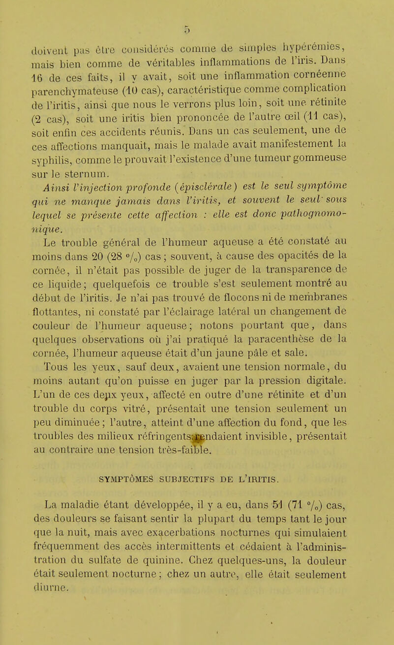 doivent pas être considérés connue de simples hypéiémies, mais bien comme de véritables inflammations de l'iris. Dans 16 de ces laits, il y avait, soit une inflammation cornéenne [larenchymateuse (10 cas), caractéristique comme complication de l'iritis, ainsi que nous le verrons plus loin, soit une rétinite (2 cas), soit une iritis bien prononcée de l'autre œil (11 cas), soit enfin ces accidents réunis. Dans un cas seulement, une de ces affections manquait, mais le malade avait manifestement la syphilis, comme le prouvait l'existence d'une tumeur gommeuse sur le sternum. Ainsi Vinjection profonde {êpisclèraie) est le seul symptôme qui ne manque jamais dans l'iritis, et souvent le seul sous lequel se présente cette affection : elle est donc pathognomo- nique. Le trouble général de l'humeur aqueuse a été constaté au moins dans 20 (28 %) cas ; souvent, à cause des opacités de la cornée, il n'était pas possible de juger de la transparence de ce liquide; quelquefois ce trouble s'est seulement montré au début de l'iritis. Je n'ai pas trouvé de flocons ni de membranes flottantes, ni constaté par l'éclairage latéral un changement de couleur de l'humeur aqueuse; notons pourtant que, dans quelques observations où j'ai pratiqué la paracenthèse de la cornée, l'humeur aqueuse était d'un jaune pâle et sale. Tous les yeux, sauf deux, avaient une tension normale, du moins autant qu'on puisse en juger par la pression digitale. L'un de ces deux yeux, affecté en outre d'une rétinite et d'un trouble du corps vitré, présentait une tension seulement un peu diminuée; l'autre, atteint d'une affection du fond, que les troubles des milieux réfringentsijgndaient invisible, présentait au contraire une tension très-faible. SYMPTÔMES SUBJECTIFS DE L'iRITIS. La maladie étant développée, il y a eu, dans 51 (71 °/o) cas, des douleurs se faisant sentir la plupart du temps tant le jour • pie la nuit, mais avec exacerbations nocturnes qui simulaient fréquemment des accès intermittents et cédaient à l'adminis- tration du sulfate de quinine. Chez quelques-uns, la douleur était seulement nocturne ; chez un autre, elle élait seulement diurne. i