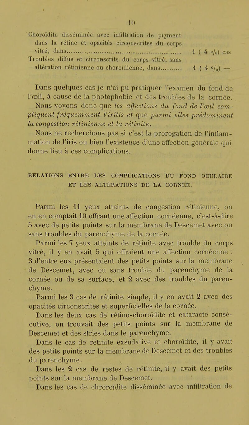 Ghoroïdite disséminée avec infiltration de pigment dans la rétine et opacités circonscrites du corps vitré, dans \ ( 4 •>/„) cas Troubles diffus et circonscrits du corps vitré, sans altération rétinienne ou choroïdienne, dans 1 ( 4 °/0) — Dans quelques cas je n'ai pu pratiquer l'examen du fond de l'œil, à cause de la photophobie et des troubles de la cornée. Nous voyons donc que les affections du fond de Vœil com- pliquent fréquemment Viritis et que parmi elles prédominent la congestion rétinienne et la rétinile. Nous ne recherchons pas si c'est la prorogation de l'inflam- mation de l'iris ou bien l'existence d'une affection générale qui donne lieu à ces complications. RELATIONS ENTRE LES COMPLICATIONS DU FOND OCULAIRE ET LES ALTÉRATIONS DE LA CORNÉE. Parmi les 11 yeux atteints de congestion rétinienne, on en en comptait 10 offrant une affection cornéenne, c'est-à-dire 5 avec de petits points sur la membrane de Descemet avec ou sans troubles du parenchyme de la cornée. Parmi les 7 yeux atteints de rétinite avec trouble du corps vitré, il y en avait 5 qui offraient une affection cornéenne : 3 d'entre eux présentaient des petits points sur la membrane de Descemet, avec ou sans trouble du parenchyme de la cornée ou de sa surface, et 2 avec des troubles du paren- chyme. Parmi les 3 cas de rétinite simple, il y en avait 2 avec des opacités circonscrites et superficielles de la cornée. Dans les deux cas de rétino-choroïdite et cataracte consé- cutive, on trouvait des petits points sur la membrane de Descemet et des stries dans le parenchyme. Dans le cas de rétinite exsudative et choroïdite, il y avait des petits points sur la membrane de Descemet et des troubles du parenchyme. Dans les 2 cas de restes de rétinite, il y avait des petits points sur la membrane de Descemet. Dans les cas de chroroïdite disséminée avec infiltration de