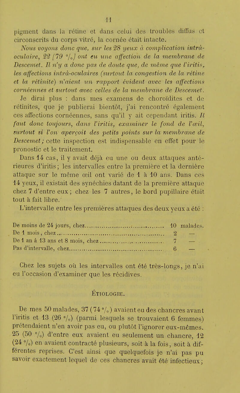 I ! pigment dans la rétine et dans celui des troubles diffus et circonscrits du corps vitré, la cornée était intacte. Nous voyons donc que, sur les 28 yeux à complication intrà- oculaire, 22 (19 °/0) ont eu une affection de la membrane de Descemet. Il n'y a donc pas de doute que. de même que l'iritis, les affections intrà-oculaires (surtout la congestion de la rétine et la rétinite) n'aient un rapport évident avec les affections cornéennes et surtout avec celles de la membrane de Descemet. Je dirai plus : dans mes examens de choroïdites et de rétinites, que je publierai bientôt, j'ai rencontré également ces affections cornéennes, sans qu'il y ait cependant iritis. Il faut donc toujours, dans l'iritis, examiner le fond de l'œil, surtout si Von aperçoit des petits points sur la membrane de Descemet; cette inspection est indispensable en effet pour le pronostic et le traitement. Dans 14 cas, il y avait déjà eu une ou deux attaques anté- rieures d'iritis ; les intervalles entre la première et la dernière attaque sur le même œil ont varié de 1 à 10 ans. Dans ces 14 yeux, il existait des synéchies datant de la première attaque chez 7 d'entre eux; chez les 7 autres, le bord pupillaire était tout à fait libre. L'intervalle entre les premières attaques des deux yeux a été : De moins de 24 jours, chez De 1 mois, chez De 1 an à 13 ans et 8 mois, chez Pas d'intervalle, chez , 10 malades. 2 — 7 — 6 — Chez les sujets où les intervalles ont été très-longs, je n'ai eu l'occasion d'examiner que les récidives. Étiologie. De mes 50 malades, 37 ( 74 % ) avaient eu des chancres avant l'iritis et 13 (26 %) (parmi lesquels se trouvaient 6 femmes) prétendaient n'en avoir pas eu, ou plutôt l'ignorer eux-mêmes. 25 (50 %) d'entre eux avaient eu seulement un chancre, 12 (24 %) en avaient contracté plusieurs, soit à la fois, soit à dif- férentes reprises. C'est ainsi que quelquefois je n'ai pas pu savoir exactement lequel de ces chancres avait été infectieux;