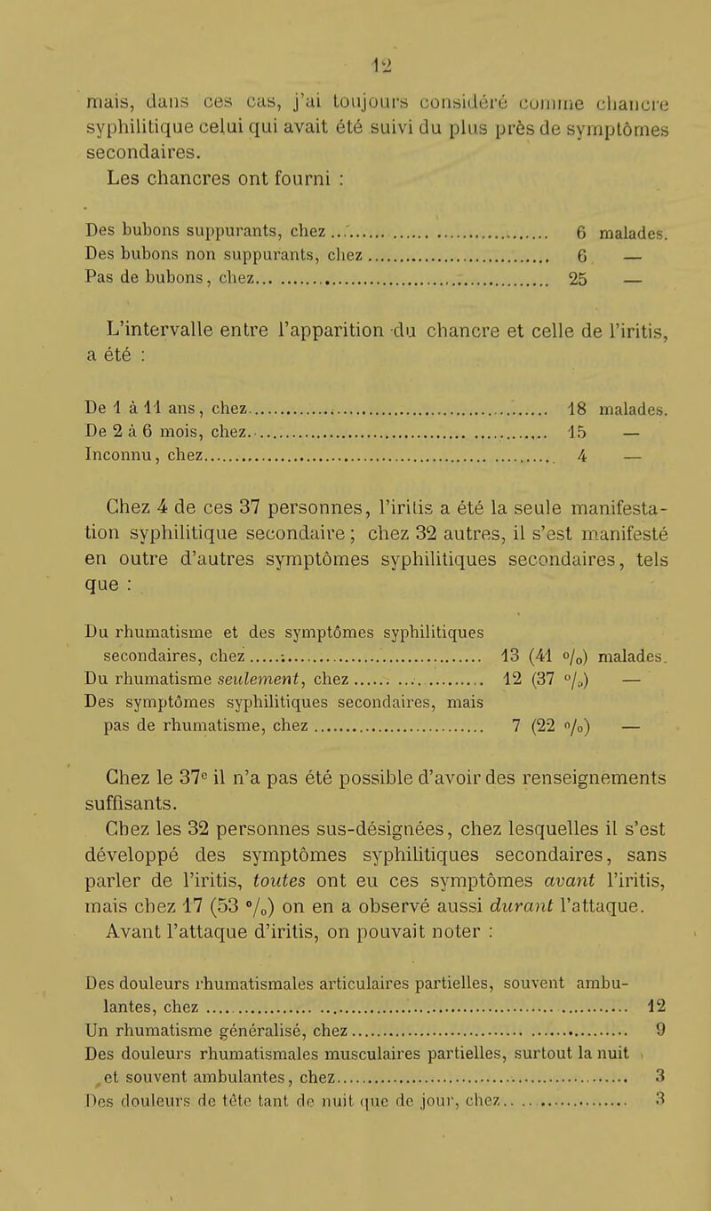 niais, dans ces cas, j'ai toujours considéré comme chancre syphilitique celui qui avait été suivi du plus près de symptômes secondaires. Les chancres ont fourni : Des bubons suppurants, chez 6 malades. Des bubons non suppurants, chez 6 — Pas de bubons, chez 25 — L'intervalle entre l'apparition du chancre et celle de l'iritis, a été : De 1 à 41 ans, chez 48 malades. De 2 à 6 mois, chez.- 15 — Inconnu, chez 4 — Chez 4 de ces 37 personnes, l'iritis a été la seule manifesta- tion syphilitique secondaire ; chez 32 autres, il s'est manifesté en outre d'autres symptômes syphilitiques secondaires, tels que : Du rhumatisme et des symptômes syphilitiques secondaires, chez ; 13 (41 o/0) malades. Du rhumatisme seulement, chez 12 (37 °/0) — Des symptômes syphilitiques secondaires, mais pas de rhumatisme, chez 7 (22 %) — Chez le 37e il n'a pas été possible d'avoir des renseignements suffisants. Chez les 32 personnes sus-désignées, chez lesquelles il s'est développé des symptômes syphilitiques secondaires, sans parler de l'iritis, toutes ont eu ces symptômes avant l'iritis, mais chez 17 (53 °/0) on en a observé aussi durant l'attaque. Avant l'attaque d'iritis, on pouvait noter : Des douleurs rhumatismales articulaires partielles, souvent ambu- lantes, chez 12 Un rhumatisme généralisé, chez 9 Des douleurs rhumatismales musculaires partielles, surtout la nuit et souvent ambulantes, chez 3 Des douleurs de tête tant de nuit que de jour, chez 3