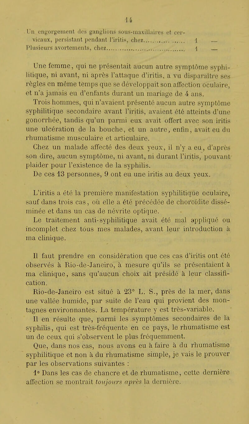 Un engorgement des ganglions sous-maxillaires et cer- vicaux, persistant pendant l'iritis, chez 1 Plusieurs avortements, chez 1 Une femme, qui ne présentait aucun autre symptôme syphi- litique, ni avant, ni après l'attaque d'iritis, a vu disparaître ses règles en même temps que se développait son affection oculaire, et n'a jamais eu d'enfants durant un mariage de 4 ans. Trois hommes, qui n'avaient présenté aucun autre symptôme syphilitique secondaire avant l'iritis, avaient été atteints d'une gonorrhée, tandis qu'un parmi eux avait offert avec son iritis une ulcération de la bouche, et un autre, enfin, avait eu du rhumatisme musculaire et articulaire. Chez un malade affecté des deux yeux, il n'y a eu, d'après son dire, aucun symptôme, ni avant, ni durant l'iritis, pouvant plaider pour l'existence de la syphilis. De ces 13 personnes, 9 ont eu une iritis au deux yeux. L'iritis a été la première manifestation syphilitique oculaire, sauf dans trois cas, où elle a été précédée de choroïdite dissé- minée et dans un cas de névrite optique. Le traitement anti-syphilitique avait été mal appliqué ou incomplet chez tous mes malades, avant leur introduction à ma clinique. Il faut prendre en considération que ces cas d'iritis ont été observés à Rio-de-Janeiro, à mesure qu'ils se présentaient à ma clinique, sans qu'aucun choix ait présidé à leur classifi- cation. Rio-de-Janeiro est situé à 23° L. S., près de la mer, dans une vallée humide, par suite de l'eau qui provient des mon- tagnes environnantes. La température y est très-variable. Il en résulte que, parmi les symptômes secondaires de la syphilis, qui est très-fréquente en ce pays, le rhumatisme est un de ceux qui s'observent le plus fréquemment. Que, dans nos cas, nous avons eu à faire à du rhumatisme syphilitique et non à du rhumatisme simple, je vais le prouver par les observations suivantes : 1° Dans les cas de chancre et de rhumatisme, cette dernière affection se montrait toujours après la dernière.