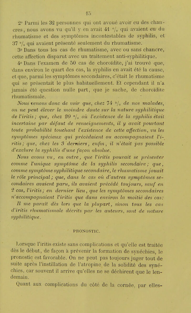2a Parmi les 3*2 personnes qui ont avoué avoir eu des chan- cres, nous avons vu qu'il y en avait 41 % qui avaient eu du rhumatisme et des symptômes incontestables de syphilis, et 37 % qui avaient présenté seulement du rhumatisme. 3° Dans tous les cas de rhumatisme, avec ou sans chancre, cette affection disparut avec un traitement anti-syphilitique. 4° Dans l'examen de 50 cas de choroïdite, j'ai trouvé que, dans environ le quart des cas, la syphilis en avait été la cause, et que, parmi les symptômes secondaires, c'était le rhumatisme qui se présentait le plus habituellement. Et cependant il n'a jamais été question nulle part, que je sache, de choroïdite rhumatismale. Nous venons donc de voir que, chez 74 °/0 de nos malades, on ne peut élever le moindre doute sur la nature syphilitique de l'iritis ; que, chez 20 % où l'existence de la syphilis était incertaine par défaut de renseignements, il y avait pourtant toute probabilité touchant l'existence de cette affection, vu les symptômes spéciaux qui précédaient ou accompagnaient l'i- ritis ; que, chez les 3 derniers, enfin, il n'était pas possible d'exclure la syphilis d'une façon absolue. Nous avons vu, en outre, que l'iritis pouvait se présenter comme l'unique symptôme de la syphilis secondaire; que, comme symptôme syphilitique secondaire, le rhumatisme jouait le rôle principal; que, dans le cas où d'autres symptômes se- condaires avaient paru, ils avaient précédé toujours, sauf en 2 cas, l'iritis; en dernier lieu, que les symptômes secondaires n'accompagnaient l'iritis que dans environ la moitié des cas: Il me paraît dès lors que la plupart, sinon tous les cas d'iritis rhumatismale décrits par les auteurs, sont de nature syphilitique. PRONOSTIC. Lorsque l'iritis existe sans complications et qu'elle est traitée dès le début, de façon à prévenir la formation de synéchies, le pronostic est favorable. On ne peut pas toujours juger tout de suite après l'instillation de l'atropine de la solidité des syné- chies, car souvent il arrive qu'elles ne se déchirent que le len- demain. Quant aux complications du côté de la cornée, par elles-