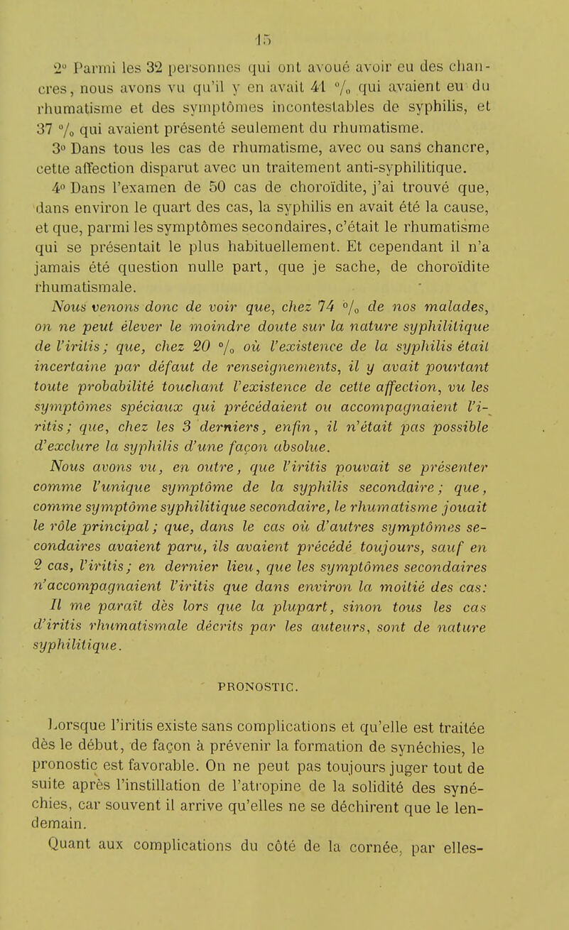 2a Parmi les 3*2 personnes qui ont avoué avoir eu des chan- cres, nous avons vu qu'il y en avait 41 % qui avaient eu du rhumatisme et des symptômes incontestables de syphilis, et 37 % qui avaient présenté seulement du rhumatisme. 3° Dans tous les cas de rhumatisme, avec ou sans chancre, cette affection disparut avec un traitement anti-syphilitique. 4° Dans l'examen de 50 cas de choroïdite, j'ai trouvé que, dans environ le quart des cas, la syphilis en avait été la cause, et que, parmi les symptômes secondaires, c'était le rhumatisme qui se présentait le plus habituellement. Et cependant il n'a jamais été question nulle part, que je sache, de choroïdite rhumatismale. Nous venons donc de voir que, chez 74 °/0 de nos malades, on ne peut élever le moindre doute sur la nature syphilitique de l'iritis ; que, chez 20 % où l'existence de la syphilis était incertaine par défaut de renseignements, il y avait pourtant toute probabilité touchant l'existence de cette affection, vu les symptômes spéciaux qui précédaient ou accompagnaient l'i- ritis ; que, chez les 3 derniers, enfin, il n'était pas possible d'exclure la syphilis d'une façon absolue. Nous avons vu, en outre, que l'iritis pouvait se présenter comme l'unique symptôme de la syphilis secondaire; que, comme symptôme syphilitique secondaire, le rhumatisme jouait le rôle principal; que, dans le cas où d'autres symptômes se- condaires avaient paru, ils avaient précédé toujours, sauf en 2 cas, l'iritis; en dernier lieu, que les symptômes secondaires n'accompagnaient l'iritis que dans environ la moitié des cas: Il me paraît dès lors que la plupart, sinon tous les cas d'iritis rhumatismale décrits par les auteurs, sont de nature syphilitique. PRONOSTIC. Lorsque l'iritis existe sans complications et qu'elle est traitée dès le début, de façon à prévenir la formation de synéchies, le pronostic est favorable. On ne peut pas toujours juger tout de suite après l'instillation de l'atropine de la solidité des syné- chies, car souvent il arrive qu'elles ne se déchirent que le len- demain. Quant aux complications du côté de la cornée, par elles-