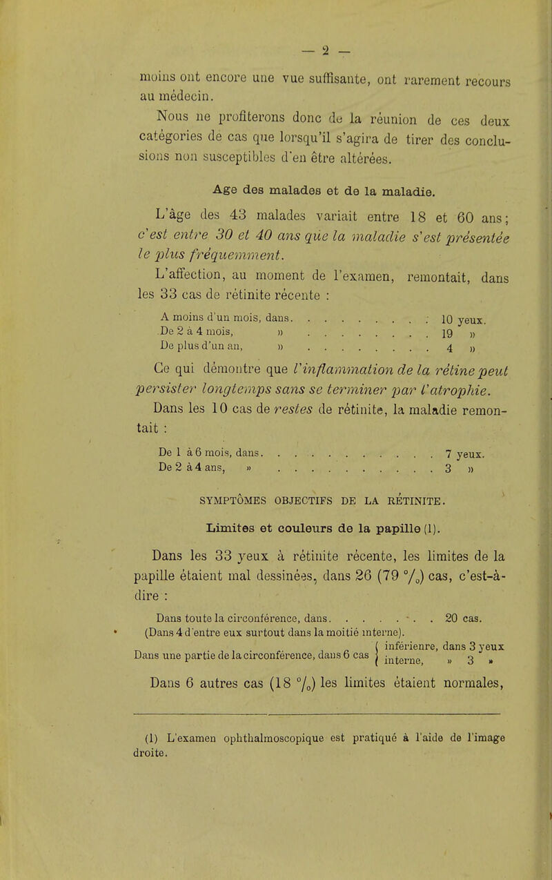 moins ont encore une vue suffisante, ont rarement recours au médecin. Nous ne profiterons donc de la réunion de ces deux catégories de cas que lorsqu'il s'agira de tirer des conclu- sions non susceptibles d'en être altérées. Age des malades et de la maladie. L'âge des 43 malades variait entre 18 et 60 ans; c'est entre 30 et 40 ans que la maladie s'est présentée le plus fréquemment. L'affection, au moment de l'examen, remontait, dans les 33 cas de rètinite récente : A moins d'un mois, dans .10 yeux. De 2 à4 mois, » 19 » De plus d'un an, » 4 » Ce qui démontre que Vinflammation de la rétine peut persister longtemps sans se terminer jjar l'atrophie. Dans les 10 cas de restes de rétinite, la maladie remon- tait : De 1 à6 mois, dans 7 yeux. De 2 à 4 ans, » 3 » SYMPTÔMES OBJECTIFS DE LA RETINITE. Limites et couleurs de la papille (1). Dans les 33 yeux à rétinite récente, les limites de la papille étaient mal dessinées, dans 26 (79 °/g) cas, c'est-à- dire : Dans toute la circonférence, dans -. . 20 cas. (Dans 4 d'entre eux surtout dans la moitié interne). ( inférieure, dans 3 yeux Dans une partie de la circonférence, dans o cas I » 3 » Dans 6 autres cas (18 7o) limites étaient normales, (1) L'examen ophthalmoscopique est pratiqué à l'aide de l'image droite.