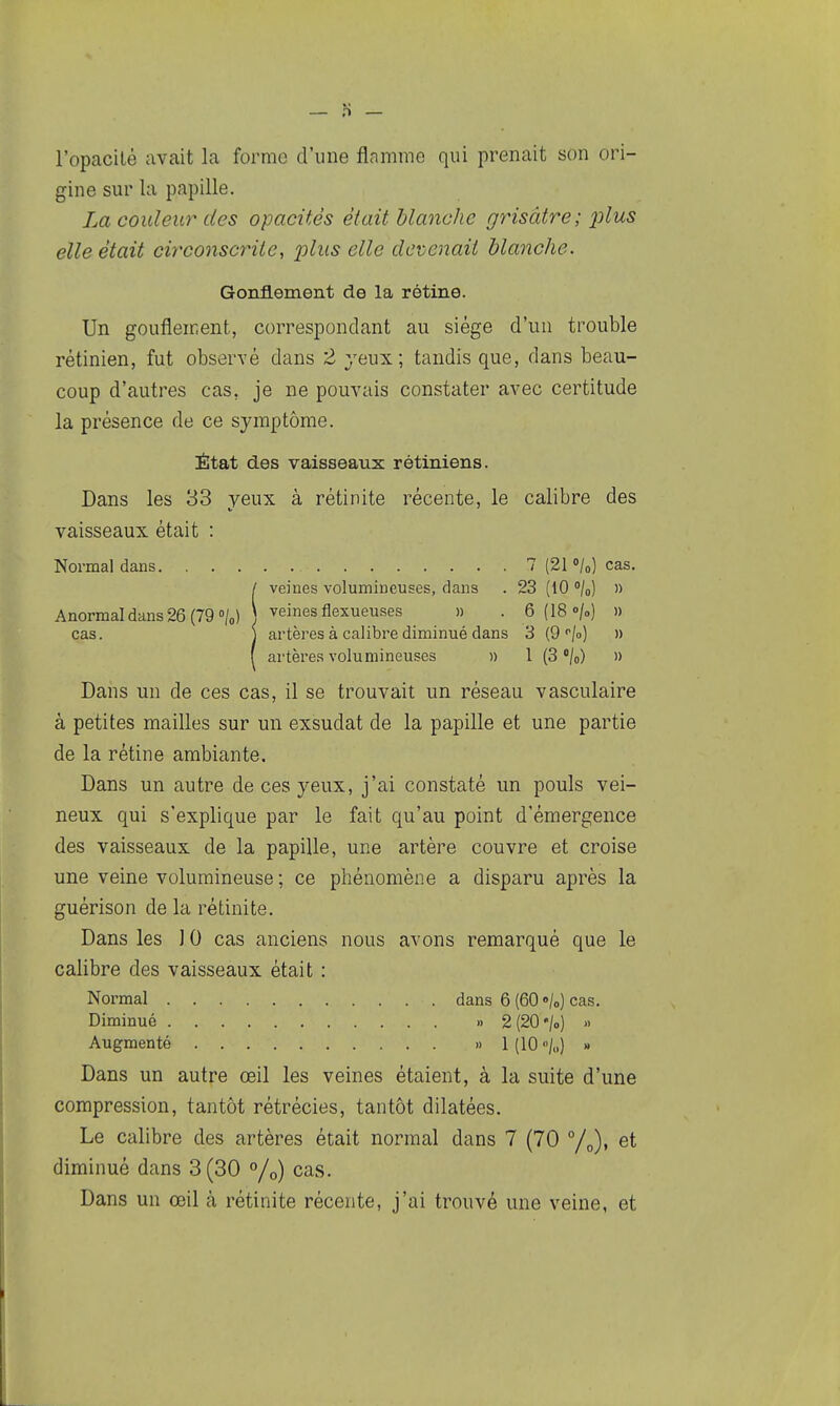 l'opacilé avait la forme d'une flamme qui prenait son ori- gine sur la papille. La couleur' des opacités était blanche grisâtre; plus elle était circonscrite, plus elle devenait blanche. Gonflement de la rétine. Un gonflement, correspondant au siège d'un trouble rétinien, fut observé dans 2 yeux; tandis que, dans beau- coup d'autres cas, je ne pouvais constater avec certitude la présence de ce symptôme. État des vaisseaux rétiniens. Dans les 33 yeux à rétinite récente, le calibre des vaisseaux était : Normal dans 7 (21 «/o) cas. / veines volumineuses, dans . 23 (10 /o) » Anormal dans 26 (79 o/o) ) ^^^^sflexueuses » . 6 (18 «/oj » cas. j artères à calibre diminué dans 3 (9 /o) » ( artères volumineuses » 1 (3 /o) » Dans un de ces cas, il se trouvait un réseau vasculaire à petites mailles sur un exsudât de la papille et une partie de la rétine ambiante. Dans un autre de ces yeux, j'ai constaté un pouls vei- neux qui s'explique par le fait qu'au point d'émergence des vaisseaux de la papille, une artère couvre et croise une veine volumineuse ; ce phénomène a disparu après la guérison de la rétinite. Dans les 10 cas anciens nous avons remarqué que le calibre des vaisseaux était : Normal dans 6 (60 <>/o) cas. Diminué » 2(20'/o) » Augmenté » 1 (10 /„) » Dans un autre œil les veines étaient, à la suite d'une compression, tantôt rétrécies, tantôt dilatées. Le calibre des artères était normal dans 7 (70 et diminué dans 3(30 °/o) cas. Dans un œil à rétinite récente, j'ai trouvé une veine, et