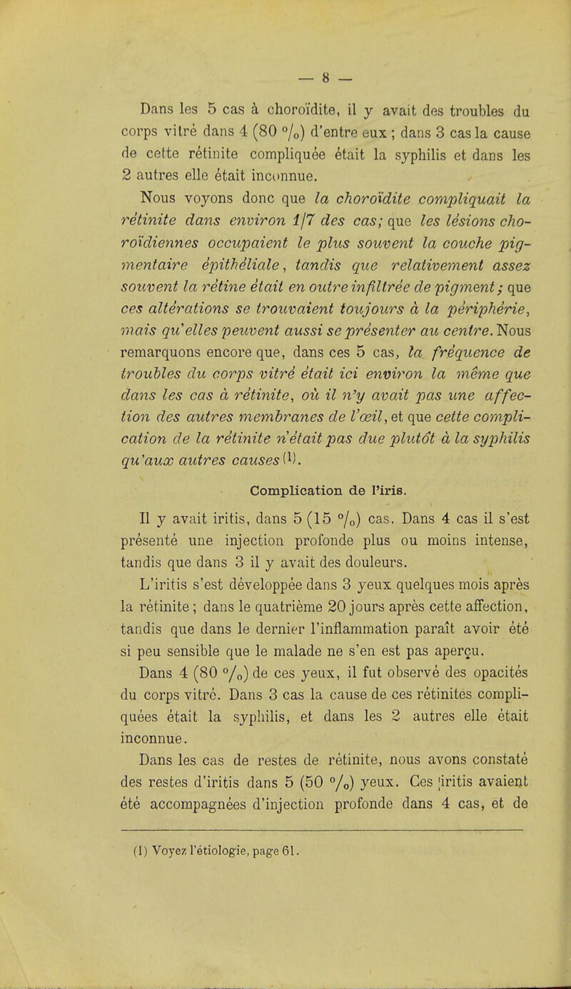 Dans les 5 cas à choroïdite, il y avait des troubles du corps vitré dans 4 (80 «/o) d'entre eux ; dans 3 cas la cause de cette rétinite compliquée était la syphilis et dans les 2 autres elle était inconnue. Nous voyons donc que la choroïdite compliquait la rétinite dans environ î/7 des cas; que les lésions cho- roïdiennes occupaient le plus souvent la couche pig- mentaire épithéliale, tandis que relativement assez souvent la rétine était en outre infiltrée de pigment; que ces altérations se trouvaient toujours à la périphérie, mais qu'elles peuvent aussi se présenter au centre. Nous remarquons encore que, dans ces 5 cas, la fréquence de troubles du corps vitré était ici environ la même que dans les cas à rétinite, où il n'y avait pas une affec- tion des autres membranes de l'œil, et que cette compli- cation de la rétinite n était pas due plutôt à la syphilis qu'aux autres causesi^). Complication de l'iris. Il y avait iritis, dans 5 (15 %) cas. Dans 4 cas il s'est présenté une injection profonde plus ou moins intense, tandis que dans 3 il y avait des douleurs. L'iritis s'est développée dans 3 yeux quelques mois après la rétinite ; dans le quatrième 20 jours après cette affection, tandis que dans le dernier l'inflammation paraît avoir été si peu sensible que le malade ne s'en est pas aperçu. Dans 4 (80 °/o) àe ces yeux, il fut observé des opacités du corps vitré. Dans 3 cas la cause de ces rétinites compli- quées était la syphilis, et dans les 2 autres elle était inconnue. Dans les cas de restes de rétinite, nous avons constaté des restes d'iritis dans 5 (50 °/o) yeux. Ces |iritis avaient été accompagnées d'injection profonde dans 4 cas, et de (1) Voyez l'étiologie, page 61.