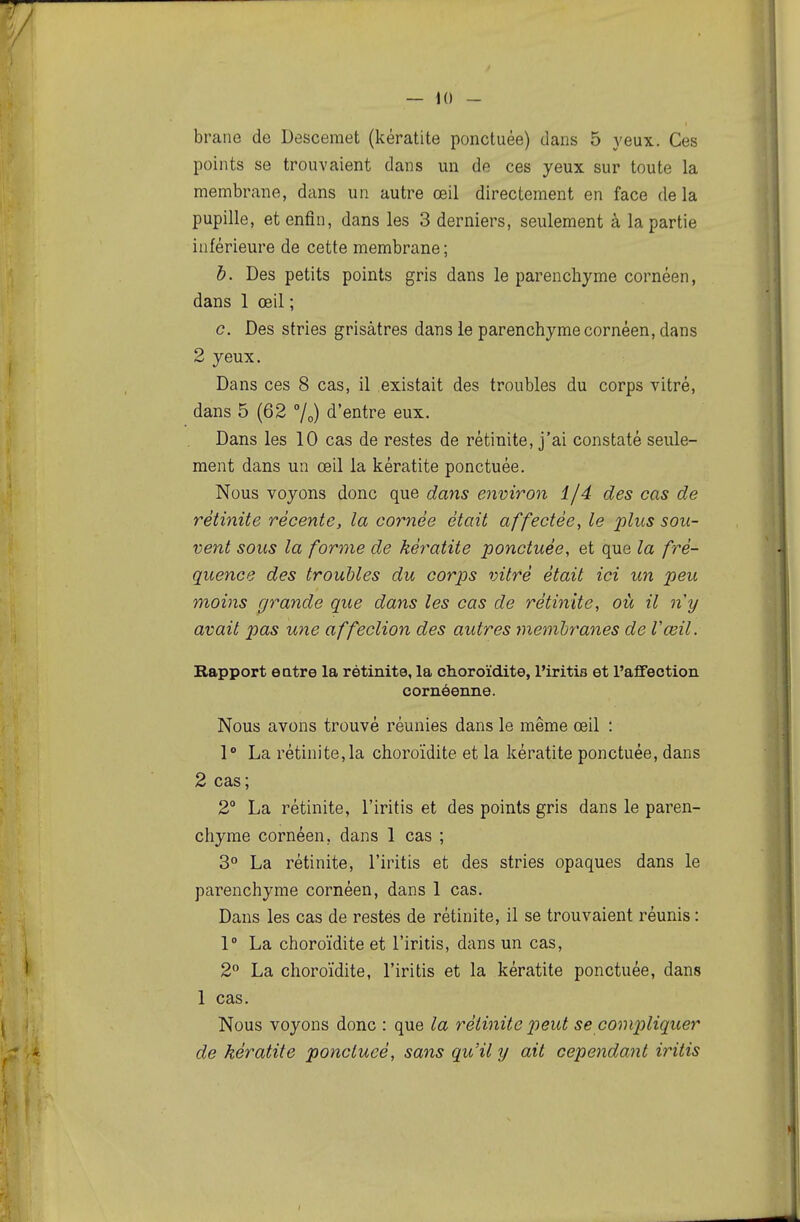 braue de Descemet (kératite ponctuée) dans 5 yeux. Ces points se trouvaient dans un de ces yeux sur toute la membrane, dans un autre œil directement en face de la pupille, et enfin, dans les 3 derniers, seulement à la partie inférieure de cette membrane ; b. Des petits points gris dans le parenchyme cornéen, dans 1 œil ; c. Des stries grisâtres dans le parenchyme cornéen, dans 2 yeux. Dans ces 8 cas, il existait des troubles du corps vitré, dans 5 (62 %) d'entre eux. Dans les 10 cas de restes de rétinite, j'ai constaté seule- ment dans un œil la kératite ponctuée. Nous voyons donc que dans environ 1/4 des cas de rétinite récente, la cornée était affectée^ le plus sou- vent sous la forme de kératite ponctuée, et que la fré- quence des troubles du corps vitré était ici un peu moins grande que dans les cas de rétinite, où il n'y avait pas une affection des autres membranes de l'œil. Bapport eatre la rétinite, la choroïdite, l'iritis et l'afifection coméonne. Nous avons trouvé réunies dans le même œil : 1° La rétinite,la choroïdite et la kératite ponctuée, dans 2 cas; 2° La rétinite, l'iritis et des points gris dans le paren- chyme cornéen, dans 1 cas ; 3° La rétinite, l'iritis et des stries opaques dans le parenchyme cornéen, dans 1 cas. Dans les cas de restes de rétinite, il se trouvaient réunis : 1° La choroïdite et l'iritis, dans un cas, 2 La choroïdite, l'iritis et la kératite ponctuée, dans 1 cas. Nous voyons donc : que la rétinite peut se compliquer de kératite ponctucé, sans qu'il y ait cependant iritis