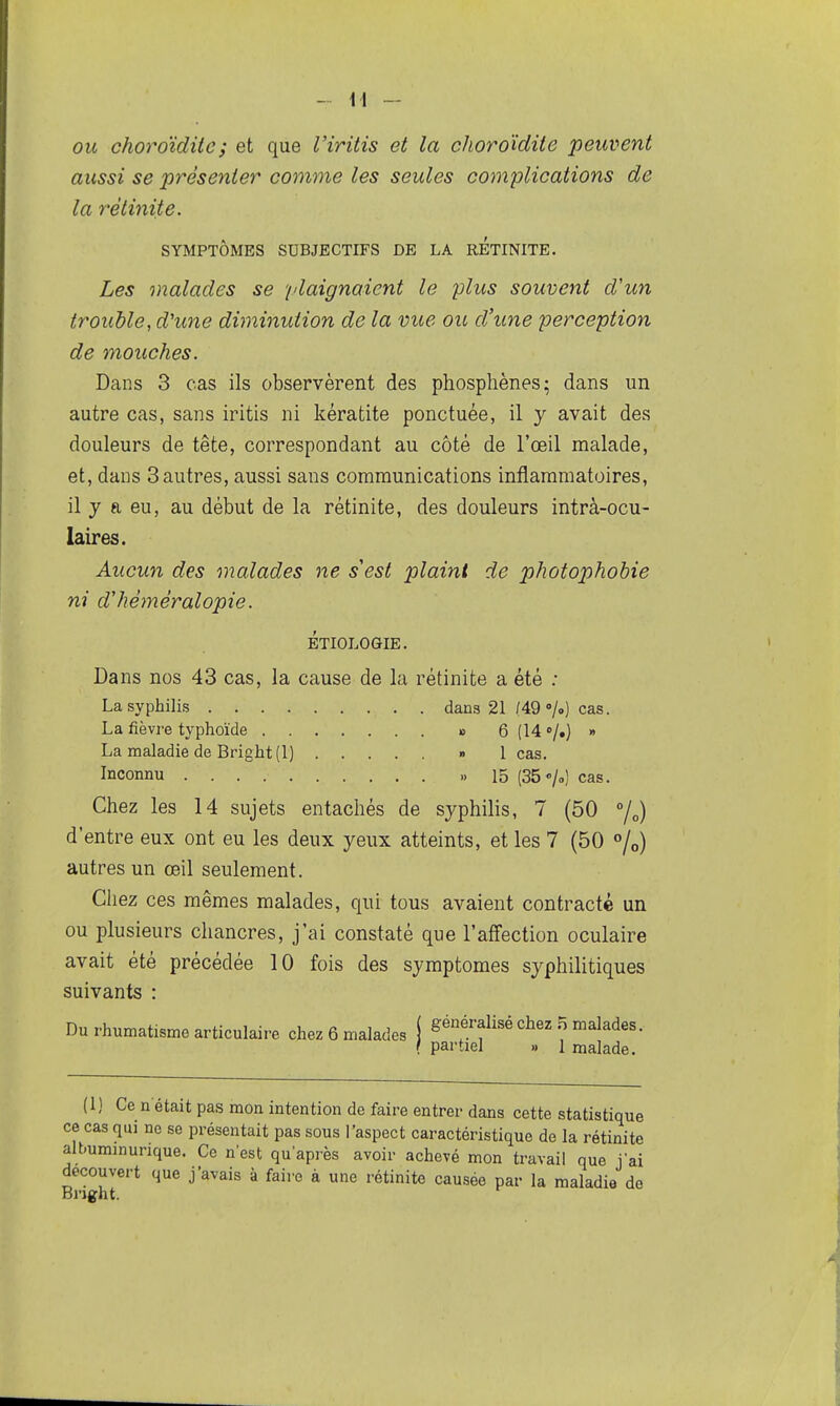 ou choroïdiie; et que Viritis et la choroïdite peuvent aussi se présenter comme les seules complications de la rétinite. SYMPTÔMES SUBJECTIFS DE LA RETINITE. Les malades se '[daignaient le plus souvent d'un trouble, d'une diminution de la vue ou d'une perception de mouches. Dans 3 cas ils observèrent des phosphènes; dans un autre cas, sans iritis ni kératite ponctuée, il y avait des douleurs de tête, correspondant au côté de l'œil malade, et, dans 3autres, aussi sans communications inflammatoires, il y a eu, au début de la rétinite, des douleurs intrà-ocu- laires. Aucun des malades ne s'est plaint de photophobie ni d'héméralopie. ÉTIOLOGIE. Dans nos 43 cas, la cause de la rétinite a été ; La syphilis dans 21 (49 »/.) cas. La fièvre typhoïde » 6(14 »/.) » La maladie de Bright(l) » 1 cas. Inconnu ,,15 (35<./„) cas. Chez les 14 sujets entachés de syphilis, 7 (50 7„) d'entre eux ont eu les deux yeux atteints, et les 7 (50 «/o) autres un œil seulement. Cliez ces mêmes malades, qui tous avaient contracté un ou plusieurs chancres, j'ai constaté que l'affection oculaire avait été précédée 10 fois des symptômes syphilitiques suivants : Du rhumatisme articulaire chez 6 malades i généralisé chez .5 malades. { partiel » 1 malade. (1) Ce n était pas mon intention de faire entrer dans cette statistique ce cas qm ne se présentait pas sous l'aspect caractéristique de la rétinite albummurique. Ce nest qu'après avoir achevé mon travail que j'ai découvert que j'avais à faire à une rétinite causée par la maladie de Bnght.