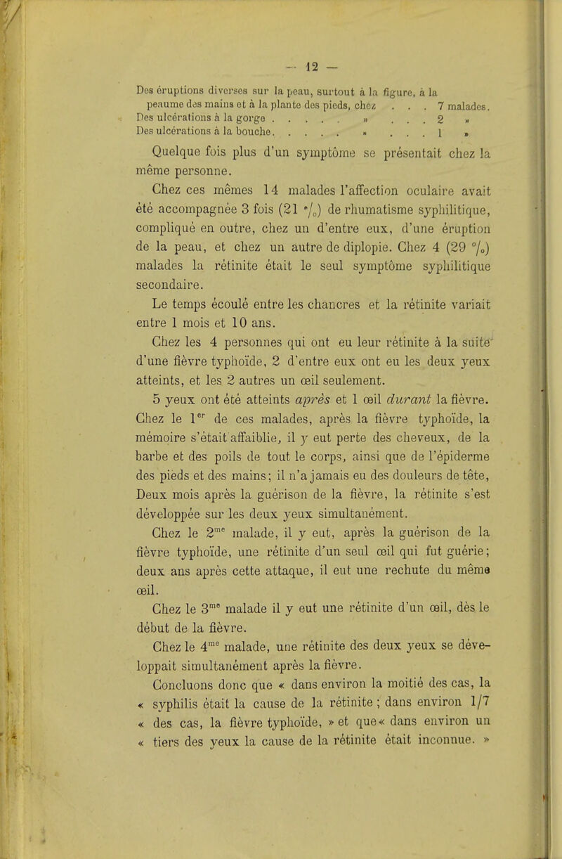 Dos éruptions diverses sur la peau, surtout à la figure, à la peaumo des mains et à la plante des pieds, chez ... 7 malades. Des ulcérations à la gorge » ... 2 >• Des ulcérations à la bouche •• ... 1 » Quelque fois plus d'un symptôme se présentait chez la même personne. Chez ces mêmes 14 malades l'affection oculaire avait été accompagnée 3 fois (21 '/„) de rhumatisme syphilitique, compliqué en outre, chez un d'entre eux, d'une éruption de la peau, et chez un autre de diplopie. Chez 4 (29 /o) malades la rétinite était le seul symptôme syphilitique secondaire. Le temps écoulé entre les chancres et la rétinite variait entre 1 mois et 10 ans. Chez les 4 personnes qui ont eu leur rétinite à la suite' d'une fièvre typhoïde, 2 d'entre eux ont eu les deux yeux atteints, et les 2 autres un œil seulement. 5 yeux ont été atteints après et 1 œil durant la fièvre. Chez le P de ces malades, après la fièvre typhoïde, la mémoire s'était affaiblie, il eut perte des cheveux, de la barbe et des poils de tout le corps, ainsi que de l'épiderme des pieds et des mains; il n'a jamais eu des douleurs de tête, Deux mois après la guérison de la fièvre, la rétinite s'est développée sur les deux yeux simultanément. Chez le 2 malade, il y eut, après la guérison de la fièvre typhoïde, une rétinite d'un seul œil qui fut guérie; deux ans après cette attaque, il eut une rechute du même œil. Chez le S malade il y eut une rétinite d'un œil, dès le début de la fièvre. Chez le 4° malade, une rétinite des deux yeux se déve- loppait simultanément après la fièvre. Concluons donc que « dans environ la moitié des cas, la « syphilis était la cause de la rétinite ; dans environ 1/7 « des cas, la fièvre typhoïde, » et que« dans environ un « tiers des yeux la cause de la rétinite était inconnue. >:>