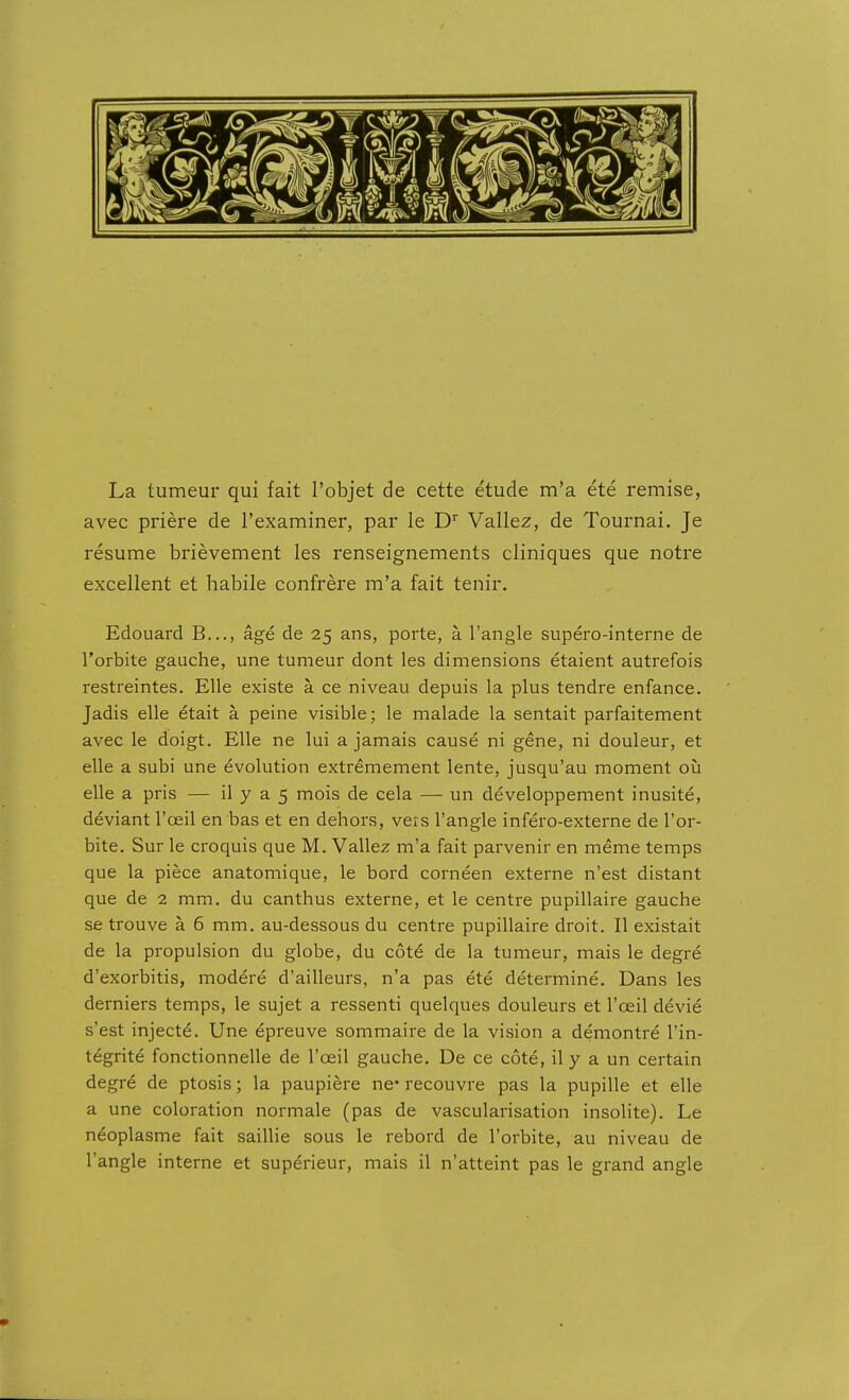 La tumeur qui fait l'objet de cette étude m'a été remise, avec prière de l'examiner, par le D'' Valiez, de Tournai. Je résume brièvement les renseignements cliniques que notre excellent et habile confrère m'a fait tenir. Edouard B..., âgé de 25 ans, porte, à l'angle supéro-interne de l'orbite gauche, une tumeur dont les dimensions étaient autrefois restreintes. Elle existe à ce niveau depuis la plus tendre enfance. Jadis elle était à peine visible; le malade la sentait parfaitement avec le doigt. Elle ne lui a jamais causé ni gêne, ni douleur, et elle a subi une évolution extrêmement lente, jusqu'au moment oîi elle a pris — il y a 5 mois de cela — un développement inusité, déviant l'œil en bas et en dehors, veis l'angle inféro-externe de l'or- bite. Sur le croquis que M. Valiez m'a fait parvenir en même temps que la pièce anatomique, le bord cornéen externe n'est distant que de 2 mm. du canthus externe, et le centre pupillaire gauche se trouve à 6 mm. au-dessous du centre pupillaire droit. Il existait de la propulsion du globe, du côté de la tumeur, mais le degré d'exorbitis, modéré d'ailleurs, n'a pas été déterminé. Dans les derniers temps, le sujet a ressenti quelques douleurs et l'œil dévié s'est injecté. Une épreuve sommaire de la vision a démontré l'in- tégrité fonctionnelle de l'œil gauche. De ce côté, il y a un certain degré de ptosis ; la paupière ne* recouvre pas la pupille et elle a une coloration normale (pas de vascularisation insolite). Le néoplasme fait saillie sous le rebord de l'orbite, au niveau de l'angle interne et supérieur, mais il n'atteint pas le grand angle