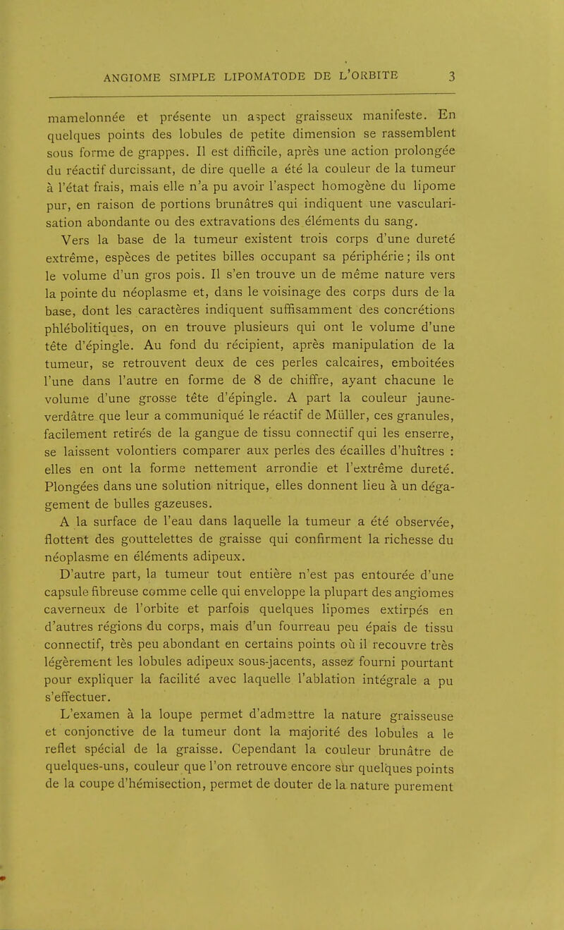 mamelonnée et présente un aspect graisseux manifeste. En quelques points des lobules de petite dimension se rassemblent sous forme de grappes. Il est difficile, après une action prolongée du réactif durcissant, de dire quelle a été la couleur de la tumeur à l'état frais, mais elle n'a pu avoir l'aspect homogène du lipome pur, en raison de portions brunâtres qui indiquent une vasculari- sation abondante ou des extravations des éléments du sang. Vers la base de la tumeur existent trois corps d'une dureté extrême, espèces de petites billes occupant sa périphérie; ils ont le volume d'un gros pois. Il s'en trouve un de même nature vers la pointe du néoplasme et, dans le voisinage des corps durs de la base, dont les caractères indiquent suffisamment des concrétions phlébolitiques, on en trouve plusieurs qui ont le volume d'une tête d'épingle. Au fond du récipient, après manipulation de la tumeur, se retrouvent deux de ces perles calcaires, emboîtées l'une dans l'autre en forme de 8 de chiffre, ayant chacune le volume d'une grosse tête d'épingle. A part la couleur jaune- verdâtre que leur a communiqué le réactif de Mûller, ces granules, facilement retirés de la gangue de tissu connectif qui les enserre, se laissent volontiers comparer aux perles des écailles d'huîtres : elles en ont la forme nettement arrondie et l'extrême dureté. Plongées dans une solution nitrique, elles donnent lieu à un déga- gement de bulles gazeuses. A la surface de l'eau dans laquelle la tumeur a été observée, flottent des gouttelettes de graisse qui confirment la richesse du néoplasme en éléments adipeux. D'autre part, la tumeur tout entière n'est pas entourée d'une capsule fibreuse comme celle qui enveloppe la plupart des angiomes caverneux de l'orbite et parfois quelques lipomes extirpés en d'autres régions du corps, mais d'un fourreau peu épais de tissu connectif, très peu abondant en certains points où il recouvre très légèrement les lobules adipeux sous-jacents, assez fourni pourtant pour expliquer la facilité avec laquelle l'ablation intégrale a pu s'effectuer. L'examen à la loupe permet d'admettre la nature graisseuse et conjonctive de la tumeur dont la majorité des lobules a le reflet spécial de la graisse. Cependant la couleur brunâtre de quelques-uns, couleur que l'on retrouve encore sbr quelques points de la coupe d'hémisection, permet de douter de la. nature purement