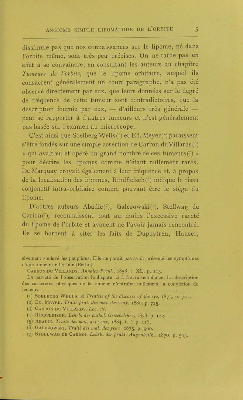 dissimule pas que nos connaissances sur le lipome, né dans l'orbite même, sont très peu précises. On ne tarde pas en effet à se convaincre, en consultant les auteurs au chapitre Tumeurs de l'orbite, que le lipome orbitaire, auquel ils consacrent généralement un court paragraphe, n'a pas été observé directement par eux, que leurs données sur le degré de fréquence de cette tumeur sont contradictoires, que la description fournie par eux, — d'ailleurs très générale — peut se rapporter à d'autres tumeurs et n'est généralement pas basée sur l'examen au microscope. C'est ainsi que Soelberg Wells(') et Ed. Meyer(^) paraissent s'être fondés sur une simple assertion de Carron duVillards(^) « qui avait vu et opéré un grand nombre de ces tumeurs (?) » pour décrire les lipomes comme n'étant nullement rares. De Marquay croyait également à leur fréquence et, à propos de la localisation des lipomes, Rindfleisch('*) indique le tissu conjonctif intra-orbitaire comme pouvant être le siège du lipome. D'autres auteurs Abadie(^), Gale2owski(''), Stellwag de Carion('^), reconnaissent tout au moins l'excessive rareté du lipome de l'orbite et avouent ne l'avoir jamais rencontré. Ils se bornent à citer les faits de Dupuytren, Hauser, sivement soulevé les paupières. Elle ne paraît pas avoir présenté les symptômes d'une tumeur de l'orbite (Berlin). Carron du Villards. Annales d'ocuL, 1858, t. XL, p. 103. La naïveté de l'observation le dispute ici à l'invraisemblance. La description des caractères physiques de la tumeur n'entraîne nullement la conviction du lecteur. (1) SoELBERG Wells. A Trcatise of thc diseases of the eye, 1875, p. 721. (2) Ed. Meyer. Traité prat. des mal. des yeux, 1880, p. 725. (3) Carron du Villards. Loc. cit. (4) RINDFLEISCH. Lehrb. derpalhol. Gezvebelehre, 1878, p. 122. (5) Abadie. Traité des mal. des yeux, 1884, t. I, p. 116. (6) Galezowski. Traité des mal. des yeux, 1875, p. goo. (7) Stellwag de Carion. Lehrb. der prakt. Augenheilk., 1870, p. 505.