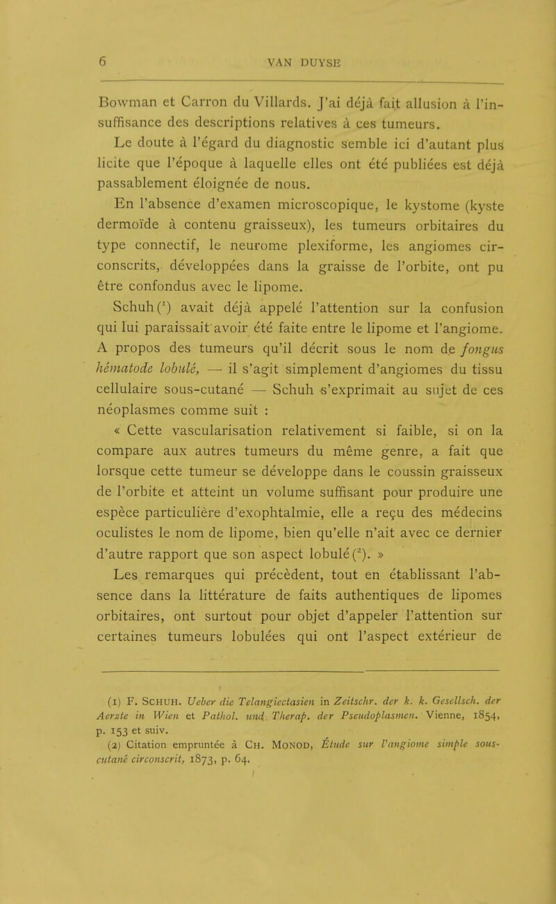 Bowman et Carron du Villards. J'ai déjà fait allusion à l'in- suffisance des descriptions relatives à ces tumeurs. Le doute à l'égard du diagnostic semble ici d'autant plus licite que l'époque à laquelle elles ont été publiées est déjà passablement éloignée de nous. En l'absence d'examen microscopique, le kystome (kyste dermoïde à contenu graisseux), les tumeurs orbitaires du type connectif, le neurome plexiforme, les angiomes cir- conscrits, développées dans la graisse de l'orbite, ont pu être confondus avec le lipome. Schuh(') avait déjà appelé l'attention sur la confusion qui lui paraissait'avoir été faite entre le lipome et l'angiome. A propos des tumeurs qu'il décrit sous le nom de fongus hêmatode lobule, — il s'agit simplement d'angiomes du tissu cellulaire sous-cutané — Schuh s'exprimait au sujet de ces néoplasmes comme suit : « Cette vascularisation relativement si faible, si on la compare aux autres tumeurs du même genre, a fait que lorsque cette tumeur se développe dans le coussin graisseux de l'orbite et atteint un volume suffisant pour produire une espèce particulière d'exophtalmie, elle a reçu des médecins oculistes le nom de lipome, bien qu'elle n'ait avec ce dernier d'autre rapport que son aspect lobulé(^). » Les remarques qui précèdent, tout en établissant l'ab- sence dans la littérature de faits authentiques de lipomes orbitaires, ont surtout pour objet d'appeler l'attention sur certaines tumeurs lobulées qui ont l'aspect extérieur de (i) F. Schuh. Uebey die Telangiectasien in Zeitschr. der k. k. Gesellsch. dcr Aerzte in Wien et Pathol. und,.Therap. der Pseudoplasmcn. Vienne, 1854, p. 153 et suiv. (3) Citation empruntée à Ch. Monod, Étude sur l'angiome simple sons- cutané circonscrit, 1873, p. 64.