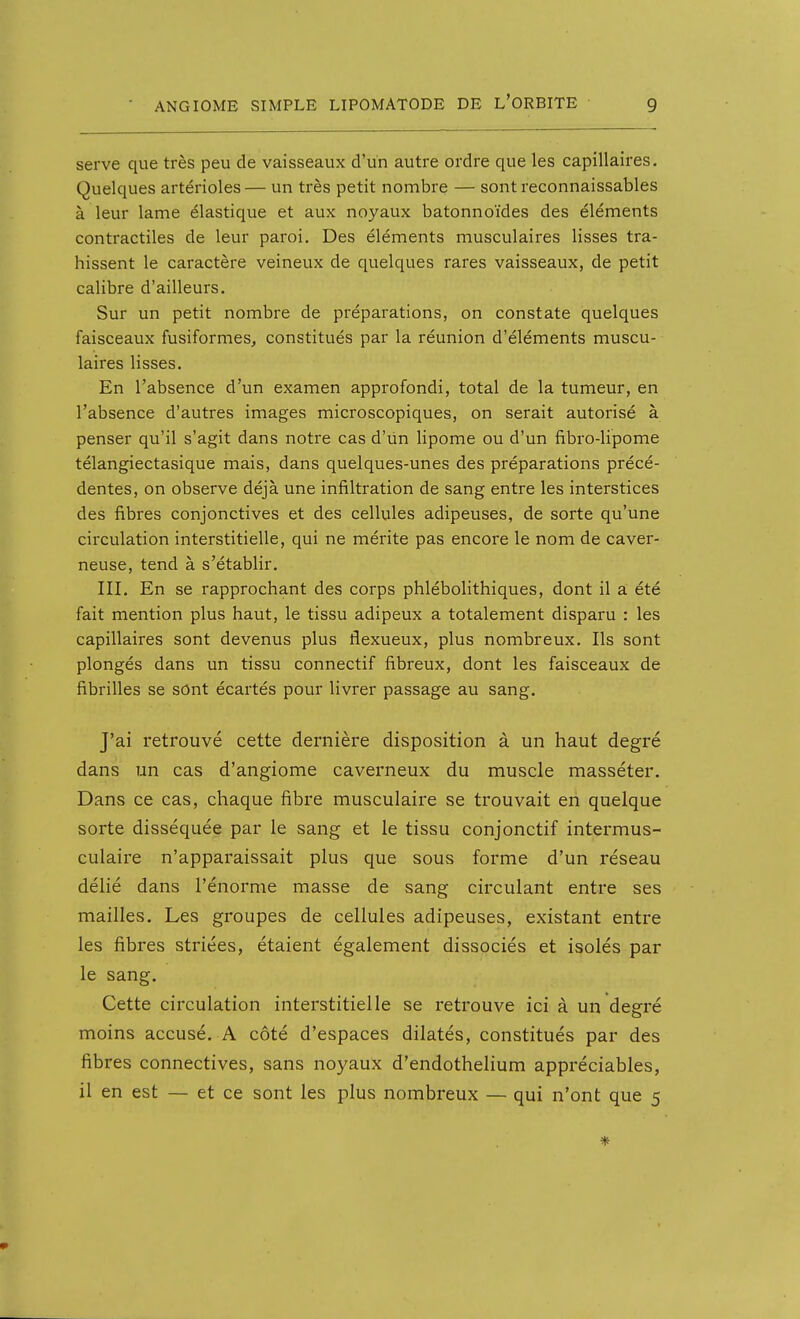 serve que très peu de vaisseaux d'un autre ordre que les capillaires. Quelques artérioles— un très petit nombre — sontreconnaissables à leur lame élastique et aux noyaux batonnoïdes des éléments contractiles de leur paroi. Des éléments musculaires lisses tra- hissent le caractère veineux de quelques rares vaisseaux, de petit calibre d'ailleurs. Sur un petit nombre de préparations, on constate quelques faisceaux fusiformes, constitués par la réunion d'éléments muscu- laires lisses. En l'absence d'un examen approfondi, total de la tumeur, en l'absence d'autres images microscopiques, on serait autorisé à penser qu'il s'agit dans notre cas d'Un lipome ou d'un flbro-lipome télangiectasique mais, dans quelques-unes des préparations précé- dentes, on observe déjà une infiltration de sang entre les interstices des fibres conjonctives et des cellules adipeuses, de sorte qu'une circulation interstitielle, qui ne mérite pas encore le nom de caver- neuse, tend à s'établir. III. En se rapprochant des corps phlébolithiques, dont il a été fait mention plus haut, le tissu adipeux a totalement disparu : les capillaires sont devenus plus flexueux, plus nombreux. Ils sont plongés dans un tissu connectif fibreux, dont les faisceaux de fibrilles se sont écartés pour livrer passage au sang. J'ai retrouvé cette dernière disposition à un haut degré dans un cas d'angiome caverneux du muscle masséter. Dans ce cas, chaque fibre musculaire se trouvait en quelque sorte disséquée par le sang et le tissu conjonctif intermus- culaire n'apparaissait plus que sous forme d'un réseau délié dans l'énorme masse de sang circulant entre ses mailles. Les groupes de cellules adipeuses, existant entre les fibres striées, étaient également dissociés et isolés par le sang. Cette circulation interstitielle se retrouve ici à un degré moins accusé. A côté d'espaces dilatés, constitués par des fibres connectives, sans noyaux d'endothelium appréciables, il en est — et ce sont les plus nombreux — qui n'ont que 5