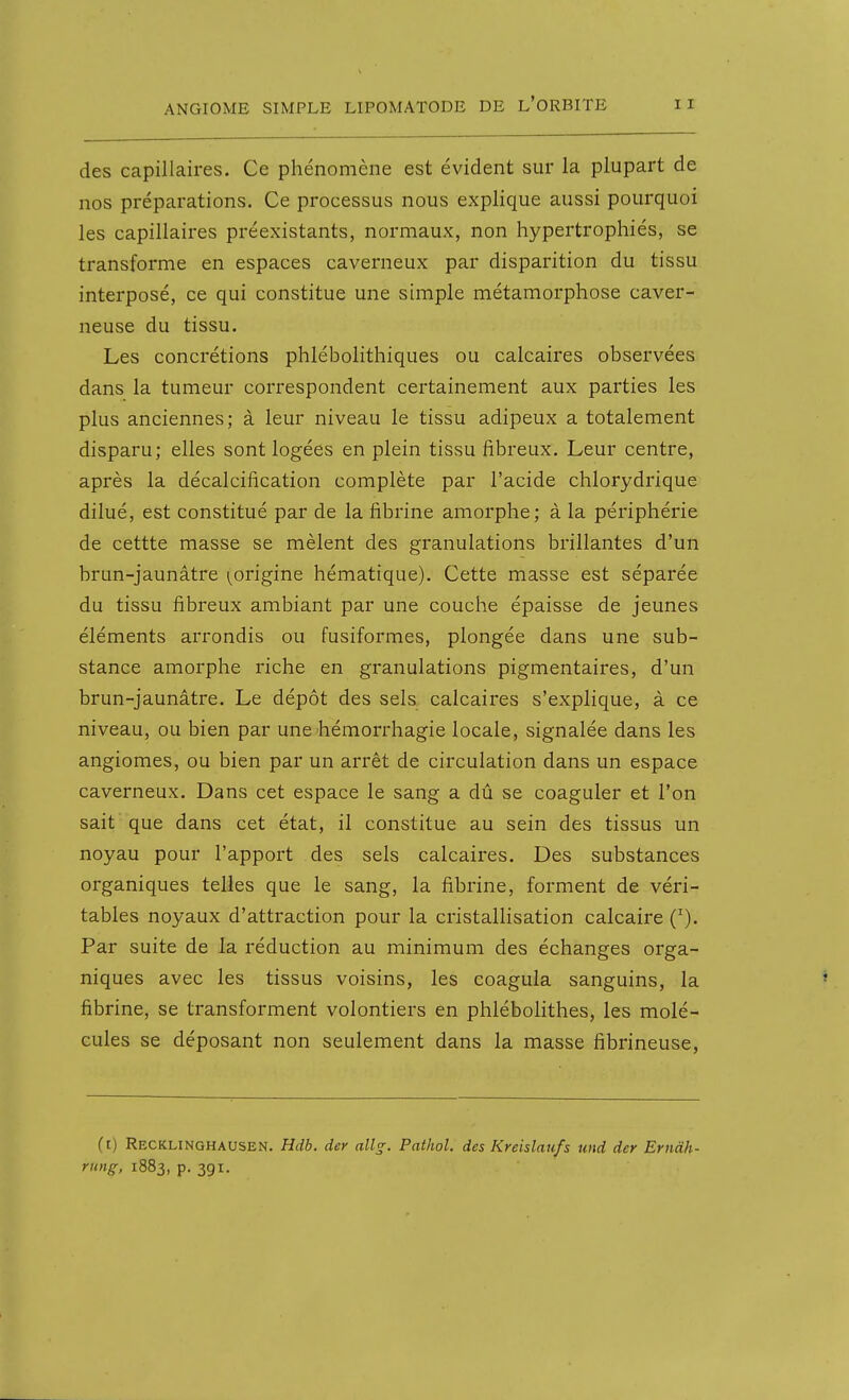 des capillaires. Ce phénomène est évident sur la plupart de nos préparations. Ce processus nous explique aussi pourquoi les capillaires préexistants, normaux, non hypertrophiés, se transforme en espaces caverneux par disparition du tissu interposé, ce qui constitue une simple métamorphose caver- neuse du tissu. Les concrétions phlébolithiques ou calcaires observées dans la tumeur correspondent certainement aux parties les plus anciennes; à leur niveau le tissu adipeux a totalement disparu; elles sont logées en plein tissu fibreux. Leur centre, après la décalcification complète par l'acide chlorydrique dilué, est constitué par de la fibrine amorphe; à la périphérie de cettte masse se mêlent des granulations brillantes d'un brun-jaunâtre (^origine hématique). Cette masse est séparée du tissu fibreux ambiant par une couche épaisse de jeunes éléments arrondis ou fusiformes, plongée dans une sub- stance amorphe riche en granulations pigmentaires, d'un brun-jaunâtre. Le dépôt des sels calcaires s'explique, à ce niveau, ou bien par une hémorrhagie locale, signalée dans les angiomes, ou bien par un arrêt de circulation dans un espace caverneux. Dans cet espace le sang a dû se coaguler et l'on sait que dans cet état, il constitue au sein des tissus un noyau pour l'apport des sels calcaires. Des substances organiques telles que le sang, la fibrine, forment de véri- tables noyaux d'attraction pour la cristallisation calcaire ('). Par suite de la réduction au minimum des échanges orga- niques avec les tissus voisins, les coagula sanguins, la fibrine, se transforment volontiers en phlébolithes, les molé- cules se déposant non seulement dans la masse fibrineuse, (t) Recklinghausen. Hdb. der all^. Pathol. des Kreislaufs und der Ernàh- rung, 1883, p. 391.