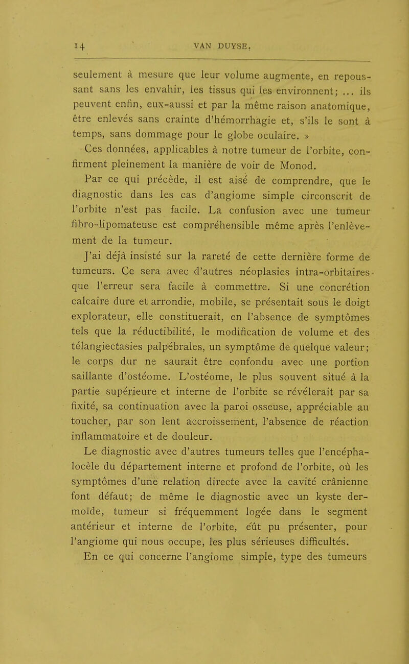 seulement à mesure que leur volume augmente, en repous- sant sans les envahir, les tissus qui les environnent; ... ils peuvent enHn, eux-aussi et par la même raison anatomique, être enlevés sans crainte d'hémorrhagie et, s'ils le sont à temps, sans dommage pour le globe oculaire. » Ces données, applicables à notre tumeur de l'orbite, con- firment pleinement la manière de voir de Monod. Par ce qui précède, il est aisé de comprendre, que le diagnostic dans les cas d'angiome simple circonscrit de l'orbite n'est pas facile. La confusion avec une tumeur fibro-lipomateuse est compréhensible même après l'enlève- ment de la tumeur. J'ai déjà insisté sur la rareté de cette dernière forme de tumeurs. Ce sera avec d'autres néoplasies intra-orbitaires que l'erreur sera facile à commettre. Si une concrétion calcaire dure et arrondie, mobile, se présentait sous le doigt explorateur, elle constituerait, en l'absence de symptômes tels que la réductibihté, le modification de volume et des télangiectasies palpébraies, un symptôme de quelque valeur; le corps dur ne saurait être confondu avec une portion saillante d'ostéome. L'ostéome, le plus souvent situé à la partie supérieure et interne de l'orbite se révélerait par sa fixité, sa continuation avec la paroi osseuse, appréciable au toucher, par son lent accroissement, l'absenpe de réaction inflammatoire et de douleur. Le diagnostic avec d'autres tumeurs telles que l'encépha- locèle du département interne et profond de l'orbite, où les symptômes d'une relation directe avec la cavité crânienne font défaut; de même le diagnostic avec un kyste der- moïde, tumeur si fréquemment logée dans le segment antérieur et interne de l'orbite, eut pu présenter, pour l'angiome qui nous occupe, les plus sérieuses difficultés. En ce qui concerne l'angiome simple, type des tumeurs