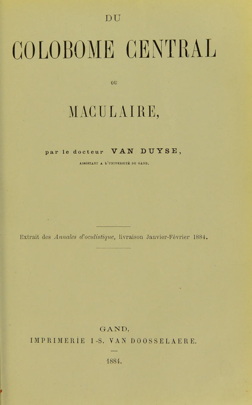 GOLOBOME CENTRAL ou MACULAIRE, par le docteur VAN DUYSB, ASSISTANT A L'UNIVERSITÉ DE Q AND, Extrait des Annales d'oculistique, livraison Janvier-Février 1884. G AND, IMPRIMERIE I-S. VAN DOOSSELAERE. 1884. t