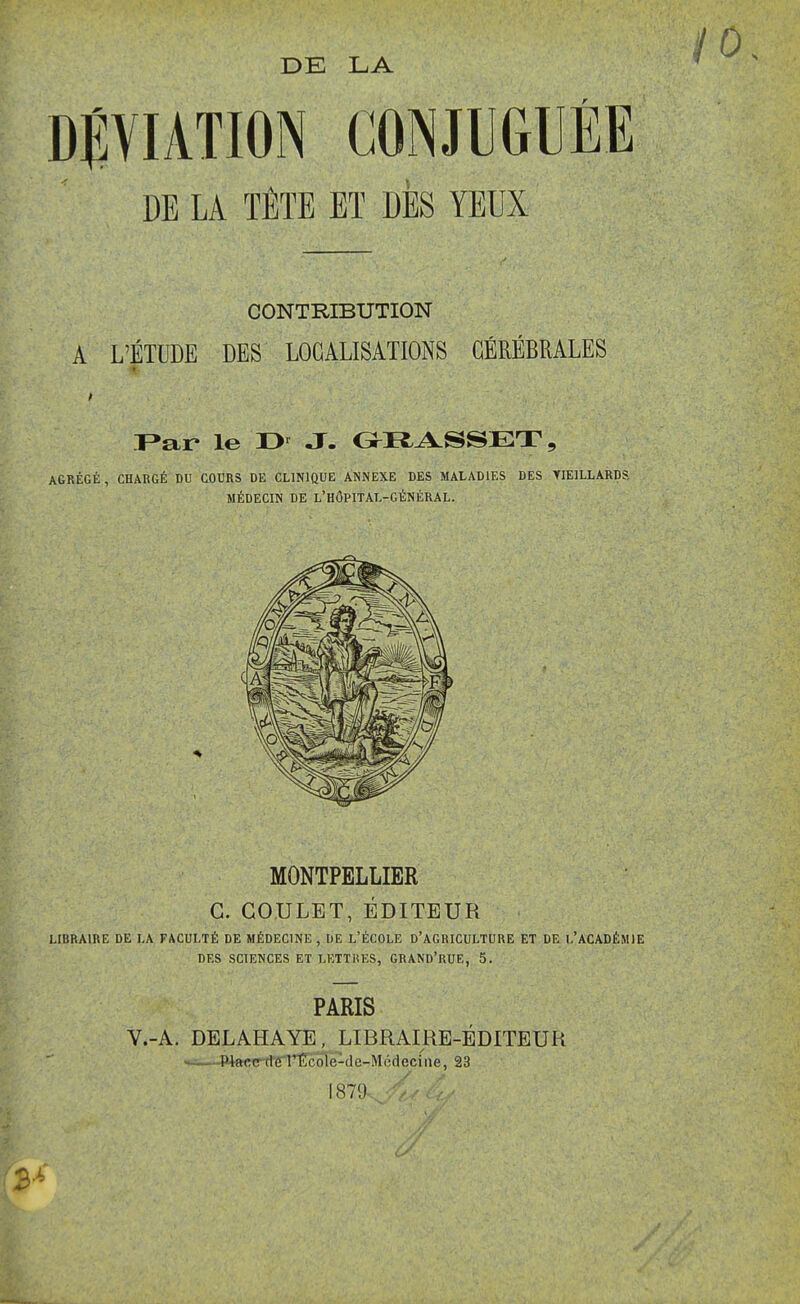 DÉVIATION CONJUGUÉE DE LA TÊTE ET DBS YEUX CONTRIBUTION A L'ÉTUDE DES LOCALISATIONS CÉRÉBRALES T^ar le J. OI^^SSET, AGRÉGÉ, CHARGÉ DU COURS DE CLINIQUE ANNEXE DES MALADIES DES YIEILLARDS, MÉDECIN DE L'HÔPITAL-GÉNÉRAL. MONTPELLIER C. GOULET, ÉDITEUR LIBRAIRE DE LA FACULTÉ DE MÉDECINE, DE L'ÉCOLE D'AGRICULTURE ET DE l'ACADÉMIE DES SCIENCES ET LETTiiES, GRAND'RUE, 5. PARIS V.-A. DELAHAYE, LIBRAIRE-ÉDITEUR —-WactrrlelTîcolë-de-Mcdecfiie, 23 187'J