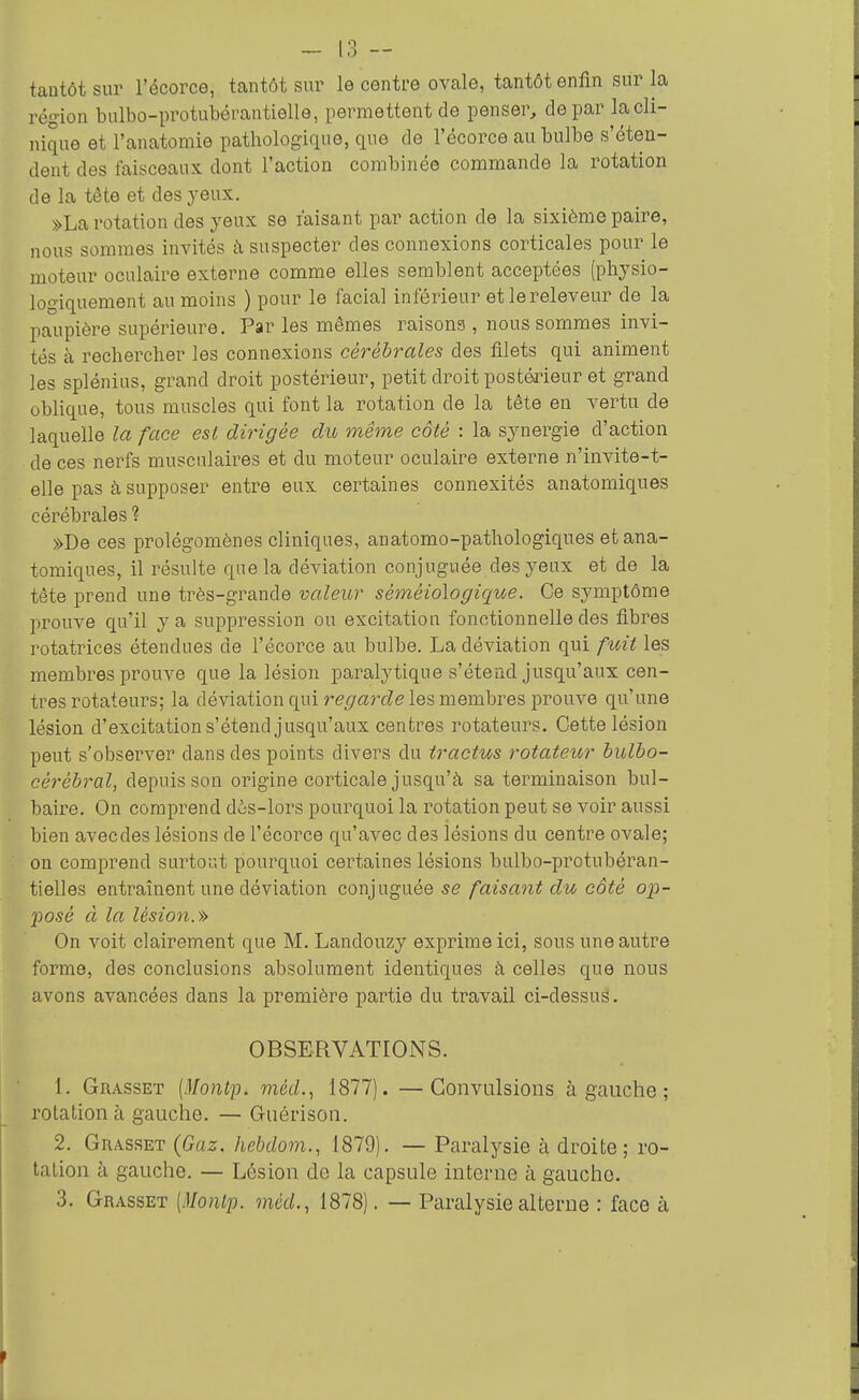 tantôt sur l'écorce, tantôt sur le centre ovale, tantôt enfin sur la région bulbo-pi'otubérautielle, permettent de penser, de par la cli- nique et l'anatomie pathologique, que de l'écorce au bulbe s'éten- dent des faisceaux dont l'action combinée commande la rotation de la tète et des yeux. »La rotation des yeux se faisant par action de la sixième paire, nous sommes invités à suspecter des connexions corticales pour le moteur oculaire externe comme elles semblent acceptées (physio- logiquement au moins ) pour le facial inférieur etlereleveur de la paupière supérieure. Par les mêmes raisons , nous sommes invi- tés à rechercher les connexions cérébrales des filets qui animent les splénius, grand droit postérieur, petit droit postéa-ieur et grand oblique, tous muscles qui font la rotation de la tête en vertu de laquelle la face est dirigée du même côté : la synergie d'action de ces nerfs musculaires et du moteur oculaire externe n'invite-t- elle pas à supposer entre eux certaines connexités anatomiques cérébrales ? »De ces prolégomènes cliniques, anatomo-pathologiques et ana- tomiques, il résulte que la déviation conjuguée des yeux et de la tête prend une très-grande valeur séméiologique. Ce symptôme prouve qu'il y a suppression ou excitation fonctionnelle des fibres rotatrices étendues de l'écorce au bulbe. La déviation qui fuit les membres prouve que la lésion paralytique s'étend jusqu'aux cen- tres rotateurs; la déviation qui ref7«7TZe les membres prouve qu'une lésion d'excitation s'étend jusqu'aux centres rotateurs. Cette lésion peut s'observer dans des points divers du tractus rotateur hulbo- cérébral, depuis son origine corticale jusqu'à sa terminaison bul- baire. On comprend d6s-lors pourquoi la rotation peut se voir aussi bien avecdes lésions de l'écorce qu'avec des lésions du centre ovale; on comprend surtor.t pourquoi certaines lésions bulbo-protubéran- tielles entraînent une déviation conjuguée se faisant du côté op- posé à la lésion.» On voit clairement que M. Landouzy exprime ici, sous une autre forme, des conclusions absolument identiques à celles que nous avons avancées dans la première partie du travail ci-dessus. OBSERVATIONS. 1. Grasset (Montp. méd.., 1877). —Convulsions à gauche ; rotation à gauche. — Guérison. 2. Grasset (Gaz. hebdom., 1879). — Paralysie à droite; ro- tation à gauche. — Lésion de la capsule interne à gaucho. 3. Grasset [Montp. méd., 1878). — Paralysie alterne : face à