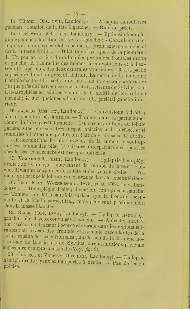 14. TuNGEL (Obs. Lviii, Landouzy). — Attaques convulsives gauches ; rotatiou de la tète à gauche. — Rien de précis. 15. Cari Stark (Obs. lix, Laudouzy). — Epilepsie hémiplé- gique gauche ; déviation des yeux à gauche : « Convulsions clo- niqueset toniques des globes oculaires (droit externe gauche et droit interne droit). » —Dilatations kystiques de la pie-mère : 1. Un peu en arrière du milieu des premières frontales droite et gauche ; 2. à la racine des mêmes circonvolutions et à l'ex- trémité supérieure des deux centrales antérieures ; 3. à la partie supérieure du sillon précentral droit. La racine de la deuxième frontale droite et la partid inférieure de la centrale antérieure (jusque près de l'extrémité externe de la scissure de Sylvius) sont très-atrophiées et réduites à moins de la moitié de leur volume normal ; 4. sur quelques sillons du lobe pariétal gauche infé- rieur. ^ 16. Jackson (Obs. lxi, Landouzy). — Convulsions à droite ; tête et yeux tournés à droite. — Tumeur dans la partie supé- rieure du lobe pariétal gauche. Les circonvolutions du lobule pariétal supérieur sont très-larges, aplaties à la surface, et si ramollies à l'intérieur qu'elles ont l'air de vrais sacs de fluide. Les circonvolutions les plus proches de la tumeur y sont ap- puyées commodes plis. La scissure interpariétale est poussée vers le bas, et sa courbe est presque oblitérée. 17. ViLLARD (Obs. Lxnr, Landouzy). — Epilepsie hémiplég. droite ; après un léger mouvement de rotation de la tête à gau- che, déviation conjuguée de la tête et des yeux à droite. — Tu- meur qui occupe le lobe moyen et avance dans le lobeantérieur. 18. Berl. Klin. Wochenschr., 1875, no 40 (Obs. lxiv, Lan- douzy). — Hémiplégie droite; déviation conjuguée à gauche -- Tumeur ne détruisant à la surface que la frontale ascen- dante et le lobule paracentral, mais pénétrant profondément dans la masse blanche, 19 Gligk (Obs. Lxvii, Landouzy). _ Epilepsie hémiplé^ gauche ; tete et yeux convulsés à gauche. — A droite, infiltra- tion caséeuse détruisant l'écorce cérébrale dans les régions sui- vantes: au niveau des frontale et pariétale ascendantes de la partie voisme des trois frontales ; au-dessus de la branche ho- rizontale de la scissure de Sylvius, circonvolutions pariétale supérieure et supra-marginale (Voy. fig. 9). 20. Charcot et Vulpian (Obs. lxxi, Landouzy). — Epilepsie hemipl. droite ; yeux et tête portés à droite. — Pas de lésion précis6.