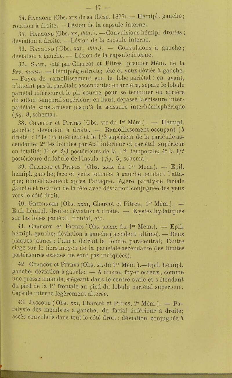 34. Raymond (Obs. xix do sa thèse, 1877).— Hémipl. gauche; rotation à droite. — Lésion de la capsule interne. 35. Raymond (Obs. xx, ibid. ). — Convulsions hémipl. droites ; déviation à droite. —Lésion de la capsule interne. 36. Raymond (Obs. xxi, ibid.). — Convulsions à gauche; déviation à gauche. — Lésion de la capsule interne. 37. Samt, cité par Charcot et Pitres (premier Mém. de la Rev. ?7iens.). —Hémiplégie droite; tête et yeux déviés à gauche. — Foyer de ramollissement sur le lobe pariétal : en avant, n'atteint pas la pariétale ascendante; en arrière, sépare le lobule pariétal inférieur et le pli courbe pour se terminer en arrière du sillon temporal supérieur; en haut, dépasse lascissure inter- pariétale sans arriver jusqu'à la scissure interhémisphérique [fig. 8, schéma). 38. Charcot et Pitres (Obs. vu du l^' Mém.). — Hémipl. gauche; déviation à droite. — Ramollissement occupant (à droite) : 1° le 1/5 inférieur et le 1/3 supérieur de la pariétale as- cendante; 2° les lobules pariétal inférieur et pariétal supérieur en totalité; 3° les 2/3 postérieurs de la l'® temporale; 4° la 1/2 postérieure du lobule de l'insula [fig. 5, schéma ). 39. Charcot et Pitres (Obs. xxix du 1 Mém.). — Epil. hémipl. gauche; face et yeux tournés à gauche pendant l'atta- que; immédiatement après l'attaque, légère paralysie faciale gauche et rotation de la tête avec déviation conjuguée des yeux vers le côté droit. 40. Griesin&er (Obs. xxxi, Charcot et Pitres, 1 Mém.). — Epil. hémipl. droite; déviation à droite. — Kystes hydatiques sur les lobes pariétal, frontal, etc. 41. Charcot et Pitres ( Obs. xxxix du l* Mém.). — Epil. hémipl. gauche; déviation à gauche (accident ultime). — Deux plaques jaunes : l'une a détruit le lobule paracentral; l'autre siège sur le tiers moyen de la pariétale ascendante (les limites postérieures exactes ne sont pas indiquées). 42. Charcot et Pitres (Obs. xl du 1 Mém ).—Epil. hémipl. gauche; déviation à gauche. — A droite, foyer ocreux, comme une grosse amande, siégeant dans le centre ovale et s'étendant du pied de la l''^ frontale au pied du lobule pariétal supérieur. Capsule interne légèrement altérée. 43. Jaccoud (Obs. xxi, Charcot et Pitres, 2° Mém.). — Pa- ralysie des membres à gauche, du facial inférieur à droite; accès convulsifs dans tout le côté droit ; déviation conjuguée à