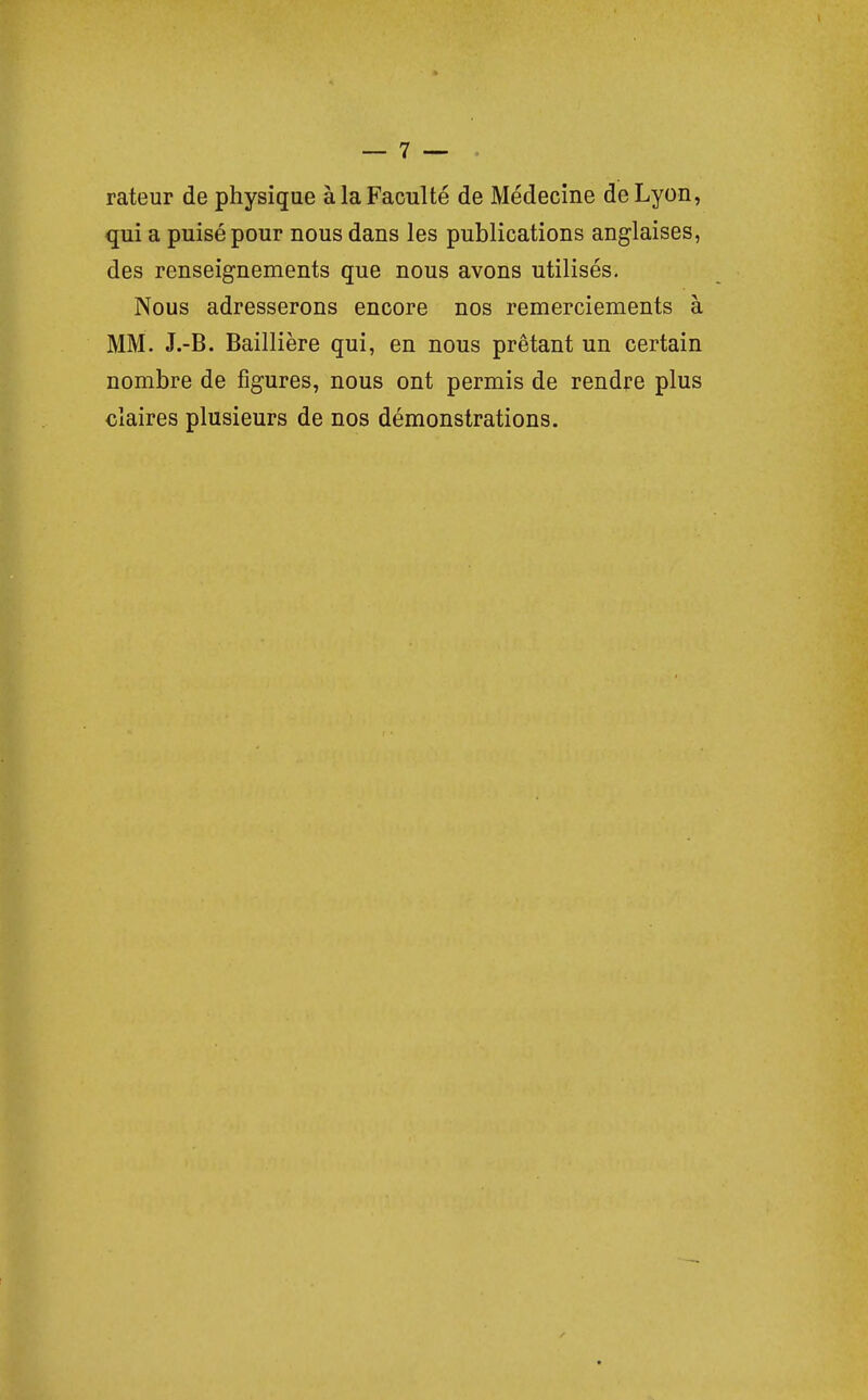 rateur de physique à la Faculté de Médecine de Lyon, qui a puisé pour nous dans les publications anglaises, des renseignements que nous avons utilisés. Nous adresserons encore nos remerciements à MM. J.-B. Baillière qui, en nous prêtant un certain nombre de figures, nous ont permis de rendre plus claires plusieurs de nos démonstrations.