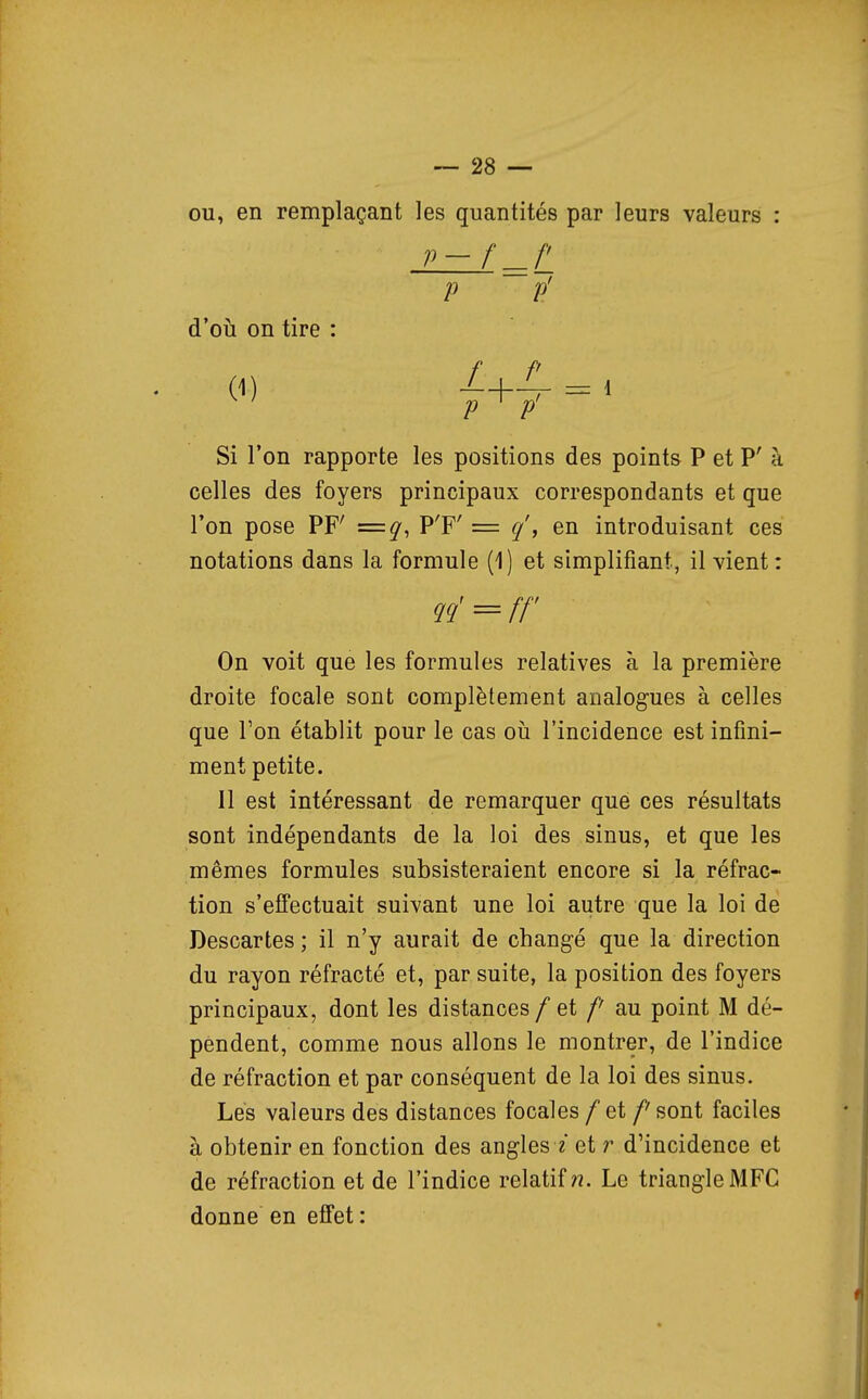 ou, en remplaçant les quantités par leurs valeurs : p-f ._r p p' d'où on tire : (1) -1 p ^ p Si l'on rapporte les positions des points P et P' à celles des foyers principaux correspondants et que l'on pose PF' =q, P'F' = en introduisant ces notations dans la formule (1) et simplifiant, il vient: ?!?' = ff On voit que les formules relatives à la première droite focale sont complètement analogues à celles que l'on établit pour le cas oii l'incidence est infini- ment petite. Il est intéressant de remarquer que ces résultats sont indépendants de la loi des sinus, et que les mêmes formules subsisteraient encore si la réfrac- tion s'effectuait suivant une loi autre que la loi de Descartes ; il n'y aurait de changé que la direction du rayon réfracté et, par suite, la position des foyers principaux, dont les distances / et /' au point M dé- pendent, comme nous allons le montrer, de l'indice de réfraction et par conséquent de la loi des sinus. Lés valeurs des distances focales/et /'sont faciles à obtenir en fonction des angles ? et r d'incidence et de réfraction et de l'indice relatif??. Le triangle MFC donne en effet :