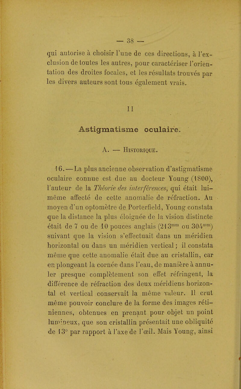 qui autorise à choisir l'une de ces directions, à l'ex- clusion de toutes les autres, pour caractériser l'orien- tation des droites focales, et les résultats trouvés par les divers auteurs sont tous également vrais. II Astigmatisme oculaire. A. — HlSTOR[QUE. 16. — La plus ancienne observation d'astigmatisme oculaire connue est due au docteur Young (1800), l'auteur de la Théorie des interférences, qui était lui- même affecté de cette anomalie de réfraction. Au moyen d'un optomètre de Porterfield, Young constata que la distance la plus éloignée de la vision distincte était de 7 ou de 10 pouces anglais (213 ou 304) suivant que la vision s'effectuait dans un méridien horizontal ou dans un méridien vertical ; il constata même que cette anomalie était due au cristallin, car en plongeant la cornée dans l'eau, de manière à annu- ler presque complètement son effet réfringent, la différence de réfraction des deux méridiens horizon- tal et vertical conservait la même valeur. 11 crut même pouvoir conclure de la forme des images réti- niennes, obtenues en prenant pour objet un point lumineux, que son cristallin présentait une obliquité de 13° par rapport à l'axe de l'œil. Mais Young, ainsi